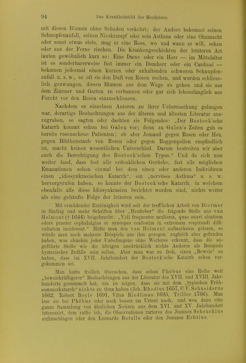 mit diesen Blumen ohne Scliadeii verkehrt; der Andere bekommt seinen SchnupfenaniUll, seinen Nieskrampf oder sein Asthma oder eine Otinmacht oder sonst etwas stets, mag er eine Eose, wo und wann er will, sehen oder aus der Ferne riechen. Die Krankengeschichten der letzteren Art lauten gewöhnlich kurz so: Eine Dame oder ein Herr — im Mittelalter ist es sonderbarerweise fast immer ein Domherr oder ein Cardinal — bekamen jedesmal einen kurzen oder anhaltenden schweren Schnupfen- anfall u. s. w., so oft sie den Duft von ßosen rochen, und wurden schliess- lich gezwungen, diesen Blumen aus dem Wege zu gehen und sie aus dem Zimmer und Garten zu verbannen oder gar sich lebenslänglich aus Furcht vor den ßosen einzuschliessen. Nachdem es einzelnen Autoren ,zu ihrer Ueberraschung gelungen war, derartige Beobachtungen aus der älteren und ältesten Literatur aus- zugraben, so sagten oder dachten sie Folgendes: „Der Bostock'sche Katarrh kommt schon bei Galen vor; denn zu Galen's Zeiten gab es bereits rosenseheue Patienten; ob aber Jemand gegen Bosen oder Heu, gegen Blüthenstaub von Bosen oder gegen Boggenpollen empfindlieh ist, macht keinen wesentlichen Unterschied. Darum bestreiten wir aber auch die Berechtigung des Bostock'scheu Typus. Und da sieh nun weiter fand, dass fast alle erdenklichen Gerüche, fast alle möglichen Emanationen schon einmal bei dem einen oder anderen Individuum einen „idiosynkrasischen Katarrh, ein „nervöses Asthma u. s. w. hervorgerufen haben, so konnte der Bostock'sche Katarrh, in welchem ebenfalls alle diese Idiosynkrasien berichtet worden sind, nichts weiter als eine gehäufte Folge der letzeren sein. Mit ermiideader Eintönigkeit wird seit der trelfliehen Arbeit von Biermer in fünfzig und mehr Schriften über „Heufieber die folgende Stelle aus van Helmont (j 1644) beigebraclit: .,Vidi frequenter inuUeres, quae suavi olentium odore praeter cephalalgias et syncopes confestim in extreinam respirandi diffi- ciütatem inciderent. Hätte man den van Helniout aufmerksam gelesen, so würde man noch mehrere Beispiele aus ihm gezogen, zugleich al)er gefunden haben, was ohnehin jeder Unbefangene ohne Weiteres erkennt, dass die an- geführte Stelle wie die übrigen ausdrücklieh nichts Anderes als Beispiele hysterischer Zufälle sein sollen. Aber man war zu froh, einen „Beweis zu haben, dass im XYII. Jahrhundert der Bostock'sche Katarrh schon vor- gekommen sei. Man hatte freilieh übersehen, dass schon Phöbus eine Eeihe weit „beweiskräftigerer Beobachtungen aus der Literatur des XVII. und XVIH. Jahr- hunderts gesammelt hat, um zu zeigen, dass sie mit dem „typischen Früh- sommerkatarrh nichts zu thun haben (Joh. Ehodius 1657, C.V. Schneiderus 1662, Eobert Boyle 1691, Vitus Eiedlinus 1695, Triller 1766). Man lese sie bei Phöbus oder noch besser im Urtext nach; und wen dazu eine ganze Sammlung von ähnlichen Notizen aus dem XVI. und XV. Jahrhundert interessirt, dem ratho ich, die Observationes rariores des Joannes Schenckius aufzuschlagen oder den Leonardo Botallo oder den Joannes Echtius.