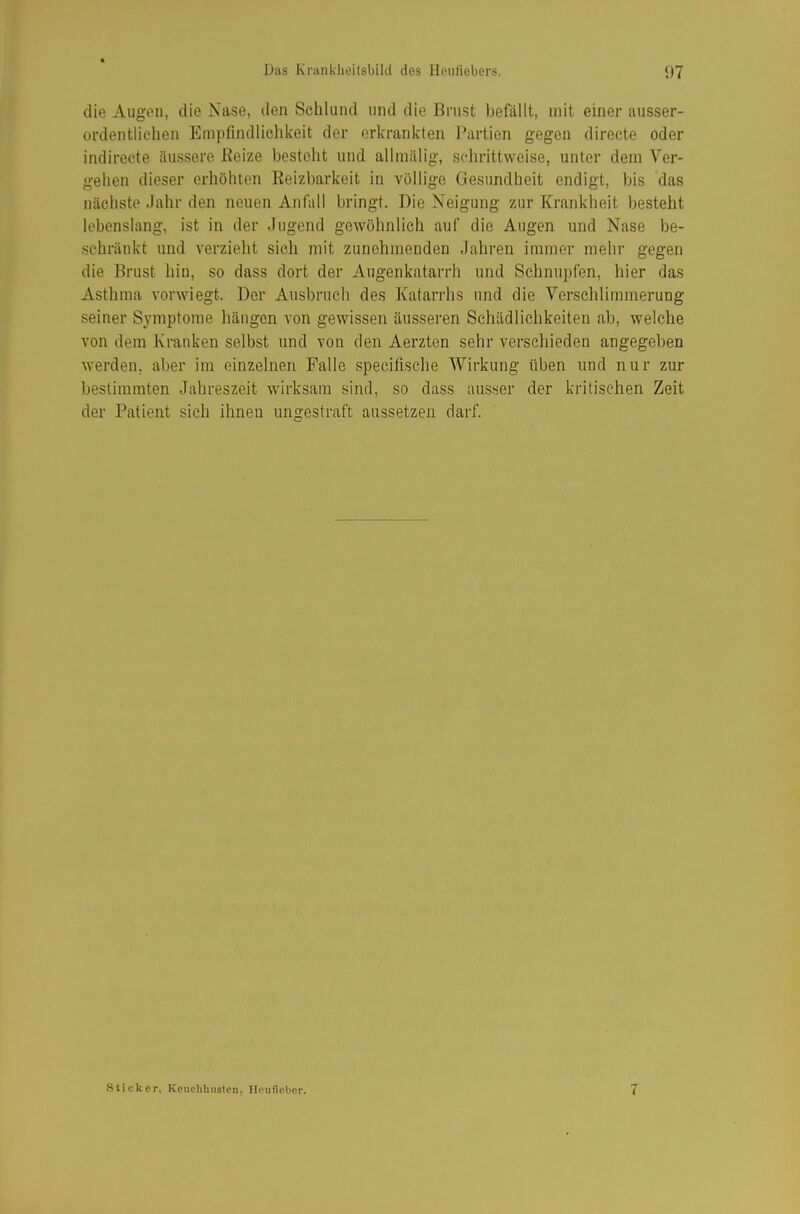 ■ Das Kranklieitsbild des Heiifiebers. 07 die Augvii, die Nase, den Schlund und die Brust befällt, mit einer ausser- ordentlichen Empfindlichkeit der erkrankten J^irtien gegen directe oder indirocte äussere ßeize besteht und allmälig, schrittweise, unter dem Ver- gehen dieser erhöhten Eeizbarkeit in völlige Gesundheit endigt, bis das nächste Jahr den neuen Anfall bringt. Die Neigung zur Krankheit besteht lebenslang, ist in der Jugend gewöhnlich auf die Augen und Nase be- schränkt und verzieht sich mit zunehmenden Jahren immer mehr gegen die Brust hin, so dass dort der Angenkatarrh und Schnupfen, hier das Asthma vorwiegt. Der Ausbruch des Katarrhs und die Versclüimmerung seiner Symptome hängen von gewissen äusseren Schädlichkeiten ab, welche von dem Kranken selbst und von den Aerzten sehr verscliieden angegeben werden, aber im einzelnen Falle specifische Wirkung üben und nur zur bestimmten Jahreszeit wirksam sind, so dass ausser der kritischen Zeit der Patient sich ihnen ungestraft aussetzen darf. Sticker, Keuchbnsten, IlPuflebcr. 7