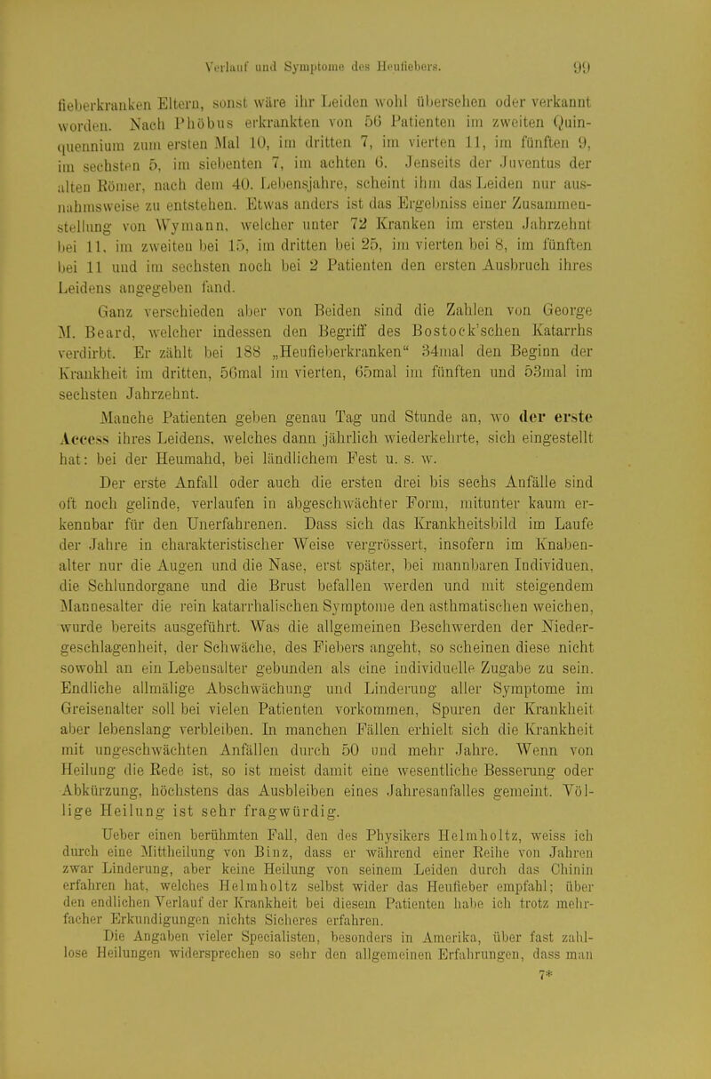 fieberkranken Eltern, sonst wäre ihr Leiden wohl übersehen oder verkannt worden. Nach Phöbus erkrankten von 5G Patienten im zweiten Quin- quennium zum ersten Mal lU, im dritten 7, im vierten 11, im fünften 9, im sechsten 5, im siebenten 7, im achten 6. Jenseits der Juventus der alten Börner, nach dem 40. Lebensjahre, scheint ihm das Leiden nur aus- nahmsweise zu entstehen. Etwas anders ist das Ergebniss einer Zusammen- stellung von Wymann, welcher unter 72 Kranken im er.sten Jahrzehnt bei 11. im zweiten bei 15, im dritten bei 25, im vierten bei 8, im fünften bei 11 und im sechsten noch bei 2 Patienten den ersten Ausbruch ihres Leidens angegeben fand. Ganz verschieden aber von Beiden sind die Zahlen von George M. Beard, Avelcher indessen den Begriff des Bostock'schen Katarrhs verdirbt. Er zählt bei 188 „Heufieberkranken 34mal den Beginn der Krankheit im dritten, 5Gmal im vierten, 65mal hn fünften und 53mal im sechsten Jahrzehnt. Manche Patienten geben genau Tag und Stunde an, wo der erste Access ihres Leidens, welches dann jährlich wiederkelirte, sich eingestellt hat: bei der Heumahd, bei ländlichem Fest u. s. w. Der erste Anfall oder auch die ersten drei bis sechs Anfälle sind oft noch gelinde, verlaufen in abgeschwächter Form, mitunter kaum er- kennbar für den Unerfahrenen. Dass sich das Krankheitsbild im Laufe der Jahre in charakteristischer Weise vergrössert, insofern im Knaben- alter nur die Augen und die Nase, erst später, bei mannbaren Individuen, die Schlundorgane und die Brust befallen werden und mit steigendem Manuesalter die rein katarrhalischen Symptome den asthmatischen weichen, wurde bereits ausgeführt. Was die allgemeinen Beschwerden der Nieder- geschlagenheit, der Schwäche, des Fiebers angeht, so scheinen diese nicht sowohl an ein Lebensalter gebunden als eine individuelle Zugabe zu sein. Endliche allmälige Abschvvächnng und Linderung aller Symptome im Greisenalter soll bei vielen Patienten vorkommen, Spuren der Krankheit aber lebenslang verbleiben. In manchen Fällen erhielt sich die Krankheit mit ungeschwäehten Anfällen durch 50 und mehr Jahre. Wenn von Heilung die Rede ist, so ist meist damit eine wesentliche Besserang oder Abkürzung, höchstens das Ausbleiben eines Jahresanfalles gemeint. Völ- lige Heilung ist sehr fragwürdig. Ueber einen berühmten Fall, den des Physikers Helmholtz, weiss ich dmch eine Mittheilung von Binz, dass er während einer Reihe von Jahren zwar Linderung, aber keine Heilung von seinem Leiden durch das Chinin erfahren hat, welches Helmholtz selbst wider das Heufieber empfahl; über den endlichen Yerlauf der Krankheit bei diesem Patienten habe ich trotz melir- facher Erkundigungen nichts Sicheres erfahren. Die Angaben vieler Specialisten, besonders in Amerika, über fast zahl- lose Heilungen widersprechen so sehr den allgemeinen Erfahrungen, dass man 7*