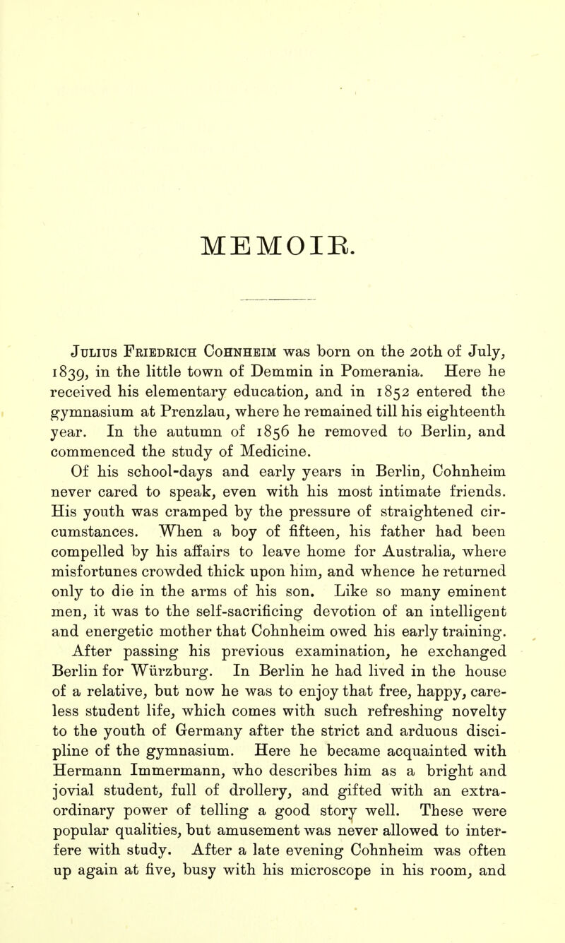 MEMOIR. Julius Friedrich Cohnheim was born on the 20th of July, 1839, in the little town of Demmin in Pomerania. Here he received his elementary education, and in 1852 entered the gymnasium at Prenzlau, where he remained till his eighteenth year. In the autumn of 1856 he removed to Berlin, and commenced the study of Medicine. Of his school-days and early years in Berlin, Cohnheim never cared to speak, even with his most intimate friends. His youth was cramped by the pressure of straightened cir- cumstances. When a boy of fifteen, his father had been compelled by his affairs to leave home for Australia, where misfortunes crowded thick upon him, and whence he returned only to die in the arms of his son. Like so many eminent men, it was to the self-sacrificing devotion of an intelligent and energetic mother that Cohnheim owed his early training. After passing his previous examination, he exchanged Berlin for Würzburg. In Berlin he had lived in the house of a relative, but now he was to enjoy that free, happy, care- less student life, which comes with such refreshing novelty to the youth of Germany after the strict and arduous disci- pline of the gymnasium. Here he became acquainted with Hermann Immermann, who describes him as a bright and jovial student, full of drollery, and gifted with an extra- ordinary power of telling a good story well. These were popular qualities, but amusement was never allowed to inter- fere with study. After a late evening Cohnheim was often up again at five, busy with his microscope in his room, and