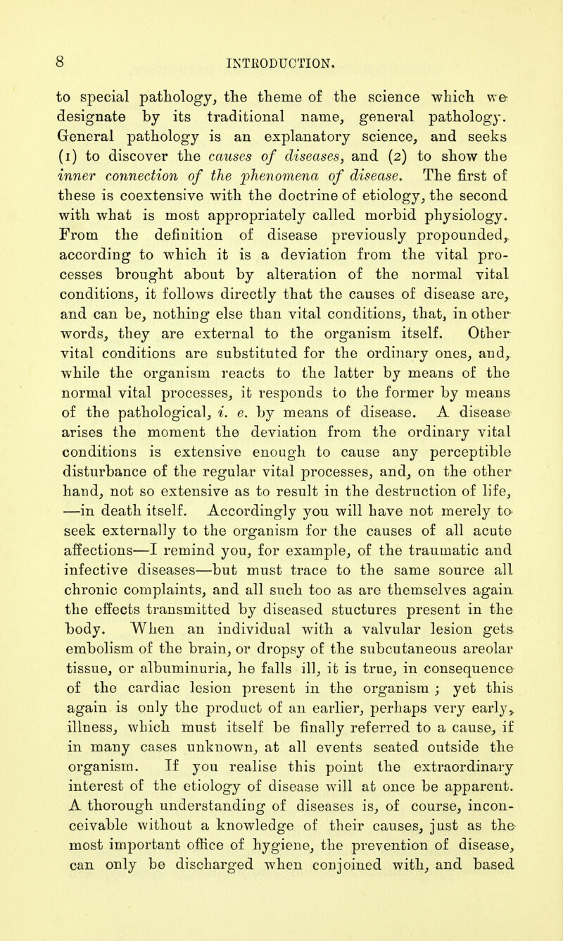 to special pathology, the theme of the science which we designate by its traditional name, general pathology. General pathology is an explanatory science, and seeks (i) to discover the causes of diseases, and (2) to show the inner connection of the phenomena of disease. The first of these is coextensive with the doctrine of etiology, the second with what is most appropriately called morbid physiology. From the definition of disease previously propounded, according to which it is a deviation from the vital pro- cesses brought about by alteration of the normal vital conditions, it follows directly that the causes of disease are, and can be, nothing else than vital conditions, that, in other words, they are external to the organism itself. Other vital conditions are substituted for the ordinary ones, and, while the organism reacts to the latter by means of the normal vital processes, it responds to the former by means of the pathological, i. e. by means of disease. A disease arises the moment the deviation from the ordinary vital conditions is extensive enough to cause any perceptible disturbance of the regular vital processes, and, on the other hand, not so extensive as to result in the destruction of life, —in death itself. Accordingly you will have not merely to seek externally to the organism for the causes of all acute affections—I remind you, for example, of the traumatic and infective diseases—but must trace to the same source all chronic complaints, and all such too as are themselves again the effects transmitted by diseased stuctures present in the body. When an individual with a valvular lesion gets embolism of the brain, or dropsy of the subcutaneous areolar tissue, or albuminuria, he falls ill, it is true, in consequence of the cardiac lesion present in the organism ; yet this again is only the product of an earlier, perhaps very early> illness, which must itself be finally referred to a cause, if in many cases unknown, at all events seated outside the organism. If you realise this point the extraordinary interest of the etiology of disease will at once be apparent. A thorough understanding of diseases is, of course, incon- ceivable without a knowledge of their causes, just as the most important office of hygiene, the prevention of disease, can only be discharged when conjoined with, and based