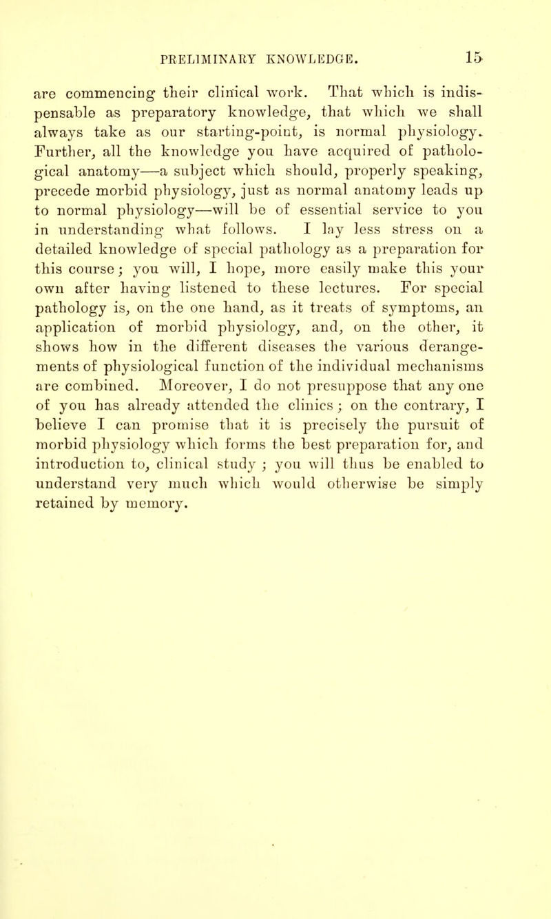 are commencing their clinical work. That which is indis- pensable as preparatory knowledge, that which we shall always take as our starting-point, is normal physiology. Further, all the knowledge you have acquired of patholo- gical anatomy—a subject which should, properly speaking, precede morbid physiology, just as normal anatomy leads up to normal physiology—will be of essential service to you in understanding what follows. I lny less stress on a detailed knowledge of special pathology as a preparation for this course; you will, I hope, more easily make this your own after having listened to these lectures. For special pathology is, on the one hand, as it treats of symptoms, an application of morbid physiology, and, on the other, it shows how in the different diseases the various derange- ments of physiological function of the individual mechanisms are combined. Moreover, I do not presuppose that any one of you has already attended the clinics ; on the contrary, I believe I can promise that it is precisely the pursuit of morbid physiology which forms the best preparation for, and introduction to, clinical study ; you will thus be enabled to understand very much which would otherwise be simply retained by memory.