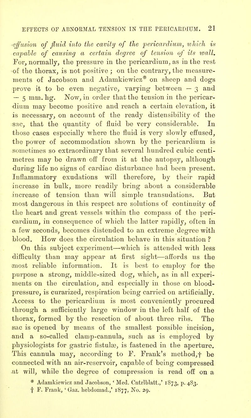 effusion of fluid into the cavity of the pericardium, which is capable of causing a certain degree of tension of its wall. For, normally, the pressure in the pericardium, as in the rest of the thorax, is not positive ; on the contrary, the measure- ments of Jacobson and Adanikiewicz* on sheep and dogs ■prove it to be even negative, varying between — 3 and — 5 mm. hg. Now, in order that the teusion in the pericar- dium may become positive and reach a certain elevation, it is necessary, on account of the ready distensibility of the sac, that the quantity of fluid be very cousiderable. In those cases especially where the fluid is very slowly effused, the power of accommodation shown by the pericardium is sometimes so extraordinary that several hundred cubic centi- metres may be drawn off from it at the autopsy, although during life no signs of cardiac disturbance had been present. Inflammatory exudations will therefore, by their rapid increase in bulk, more readily bring about a considerable increase of tension than will simple transudations. But most dangerous in this respect are solutions of continuity of the heart and great vessels within the compass of the peri- cardium, in consequence of which the latter rapidly, often in a few seconds, becomes distended to an extreme degree with blood. How does the circulation behave in this situation ? On this subject experiment—which is attended with less difficulty than may appear at first sight—affords us the most reliable information. It is best to employ for the purpose a strong, middle-sized dog, which, as in all experi- ments on the circulation, and especially in those on blood- pressure, is curarized, respiration being carried on artificially. Access to the pericardium is most conveniently procured through a sufficiently large window in the left half of the thorax, formed by the resection of about three ribs. The s-ac is opened by means of the smallest possible incision, and a so-called clamp-cannula, such as is employed by physiologists for gastric fistulae, is fastened in the aperture. This cannula may, according to F. Frank's method, f be connected with an air-reservoir, capable of being compressed at will, while the degree of compression is read off on a * Adamkiewicz and Jacobson, ' Med. Cntrlblatt.,' 1873, p. 483. f F. Frank, ' Gaz. hebdomad.,' 1877, No. 29.