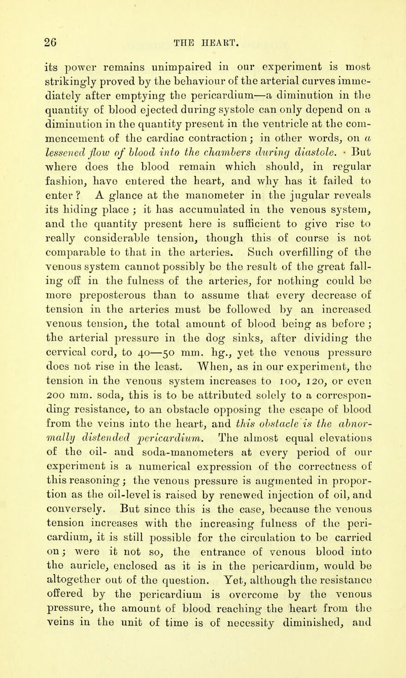 its power remains unimpaired in our experiment is most strikingly proved by the behaviour of the arterial curves imme- diately after emptying the pericardium—a diminution in the quantity of blood ejected during systole can only depend on a diminution in the quantity present in the ventricle at the com- mencement of the cardiac contraction; in other words, on a lessened flow of blood into the chambers during diastole. • But where does the blood remain which should, in regular fashion, have entered the heart, and why has it failed to enter ? A glance at the manometer in the jugular reveals its hiding place ; it has accumulated in the venous system, and the quantity present here is sufficient to give rise to really considerable tension, though this of course is not comparable to that in the arteries. Such overfilling of the venous system cannot possib]y be the result of the great fall- ing off in the fulness of the arteries, for nothing could be more preposterous than to assume that every decrease of tension in the arteries must be followed by an increased venous tension, the total amount of blood being as before ; the arterial pressure in the dog sinks, after dividing the cervical cord, to 40—50 mm. hg., yet the venous pressure does not rise in the least. When, as in our experiment, the tension in the venous system increases to 100, 120, or even 200 mm. soda, this is to be attributed solely to a correspon- ding resistance, to an obstacle opposing the escape of blood from the veins into the heart, and this obstacle is the abnor- mally distended 'pericardium. The almost equal elevations of the oil- and soda-manometers at every period of our experiment is a numerical expression of the correctness of this reasoning; the venous pressure is augmented in propor- tion as the oil-level is raised by renewed injection of oil, and conversely. But since this is the case, because the venous tension increases with the increasing fulness of the peri- cardium, it is still possible for the circulation to be carried on; were it not so, the entrance of venous blood into the auricle, enclosed as it is in the pericardium, would be altogether out of the question. Yet, although the resistance offered by the pericardium is overcome by the venous pressure, the amount of blood reaching the heart from the veins in the unit of time is of necessity diminished, and