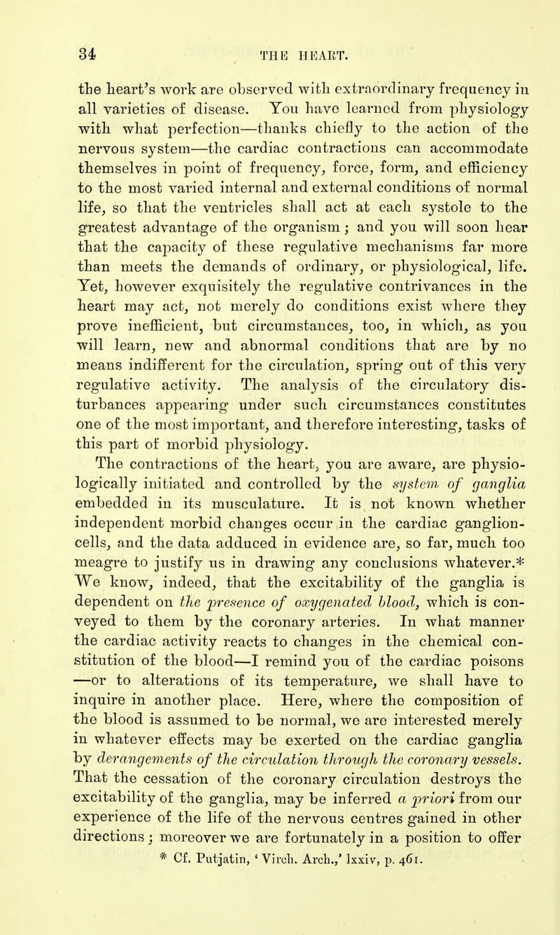 the heart's work are observed with extraordinary frequency in all varieties of disease. You have learned from physiology with what perfection—thanks chiefly to the action of the nervous system—the cardiac contractions can accommodate themselves in point of frequency, force, form, and efficiency to the most varied internal and external conditions of normal life, so that the ventricles shall act at each systole to the greatest advantage of the organism; and you will soon hear that the capacity of these regulative mechanisms far more than meets the demands of ordinary, or physiological, life. Yet, however exquisitely the regulative contrivances in the heart may act, not merely do conditions exist where they prove inefficient, but circumstances, too, in which, as you will learn, new and abnormal conditions that are by no means indifferent for the circulation, spring out of this very regulative activity. The analysis of the circulatory dis- turbances appearing under such circumstances constitutes one of the most important, and therefore interesting, tasks of this part of morbid physiology. The contractions of the heart, you are aware, are physio- logically initiated and controlled by the system of ganglia embedded in its musculature. It is not known whether independent morbid changes occur in the cardiac ganglion- cells, and the data adduced in evidence are, so far, much too meagre to justify us in drawing any conclusions whatever.* We know, indeed, that the excitability of the ganglia is dependent on the presence of oxygenated blood, which is con- veyed to them by the coronary arteries. In what manner the cardiac activity reacts to changes in the chemical con- stitution of the blood—I remind you of the cardiac poisons —or to alterations of its temperature, we shall have to inquire in another place. Here, where the composition of the blood is assumed to be normal, we are interested merely in whatever effects may be exerted on the cardiac ganglia by derangements of the circulation through the coronary vessels. That the cessation of the coronary circulation destroys the excitability of the ganglia, may be inferred a priori from our experience of the life of the nervous centres gained in other directions : moreover we are fortunately in a position to offer * Cf. Putjatin, ' Virch. Arch.,' lxxiv, p. 461.