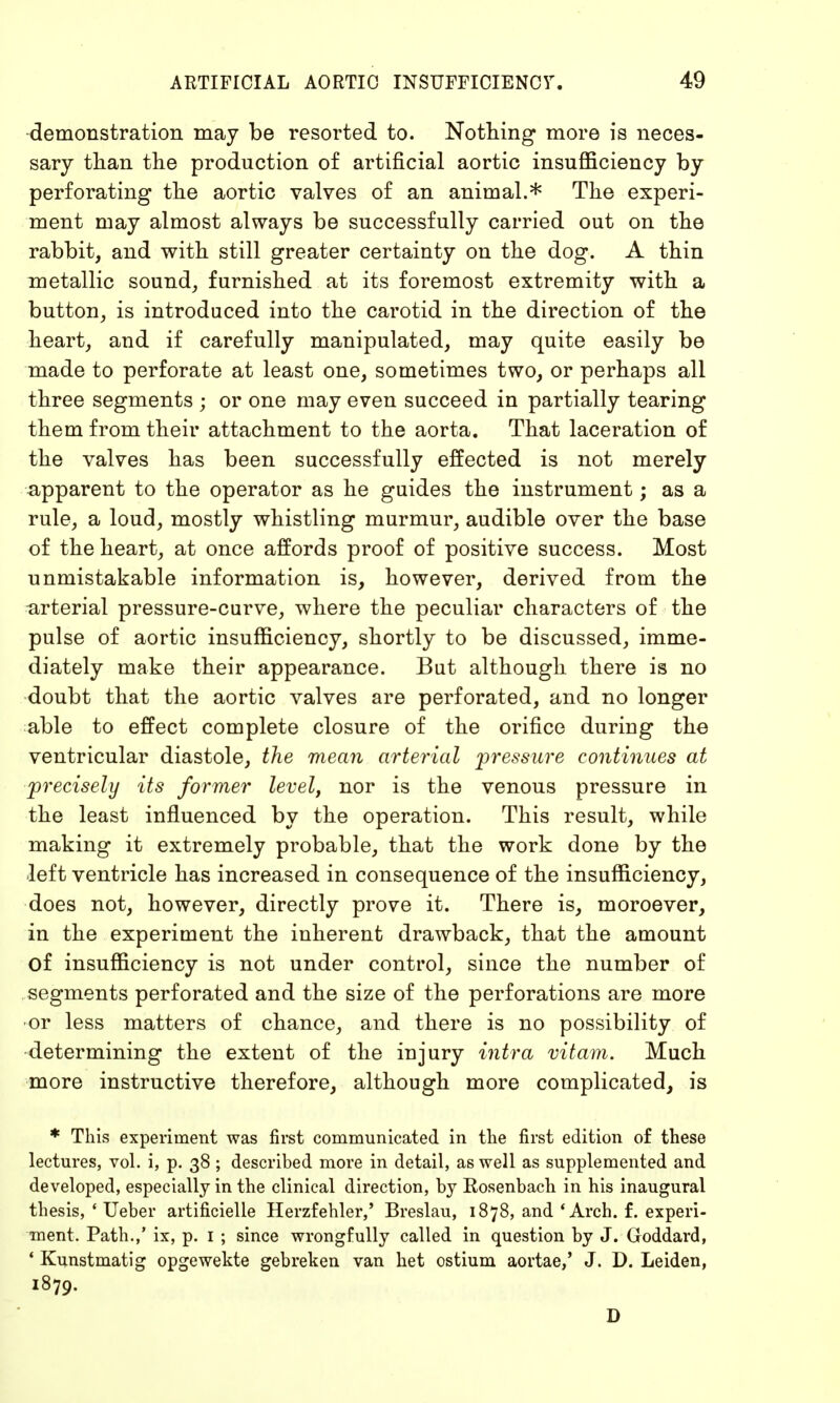 demonstration may be resorted to. Nothing more is neces- sary than the production of artificial aortic insufficiency by perforating the aortic valves of an animal.* The experi- ment may almost always be successfully carried out on the rabbit, and with still greater certainty on the dog. A thin metallic sound, furnished at its foremost extremity with a button, is introduced into the carotid in the direction of the heart, and if carefully manipulated, may quite easily be made to perforate at least one, sometimes two, or perhaps all three segments ; or one may even succeed in partially tearing them from their attachment to the aorta. That laceration of the valves has been successfully effected is not merely apparent to the operator as he guides the instrument; as a rule, a loud, mostly whistling murmur, audible over the base of the heart, at once affords proof of positive success. Most unmistakable information is, however, derived from the arterial pressure-curve, where the peculiar characters of the pulse of aortic insufficiency, shortly to be discussed, imme- diately make their appearance. But although there is no doubt that the aortic valves are perforated, and no longer able to effect complete closure of the orifice during the ventricular diastole, the mean arterial pressure continues at precisely its former level, nor is the venous pressure in the least influenced by the operation. This result, while making it extremely probable, that the work done by the left ventricle has increased in consequence of the insufficiency, does not, however, directly prove it. There is, moroever, in the experiment the inherent drawback, that the amount of insufficiency is not under control, since the number of segments perforated and the size of the perforations are more or less matters of chance, and there is no possibility of determining the extent of the injury intra vitam. Much more instructive therefore, although more complicated, is * This experiment was first communicated in the first edition of these lectures, vol. i, p. 38 ; described more in detail, as well as supplemented and developed, especially in the clinical direction, by Rosenbach in his inaugural thesis, ' Ueber artificielle Herzfehler,' Breslau, 1878, and 'Arch. f. experi- ment. Path.,' ix, p. 1 ; since wrongfully called in question by J. Goddard, ' Kunstmatig opgewekte gebreken van het ostium aortae,' J. D. Leiden, 1879. D