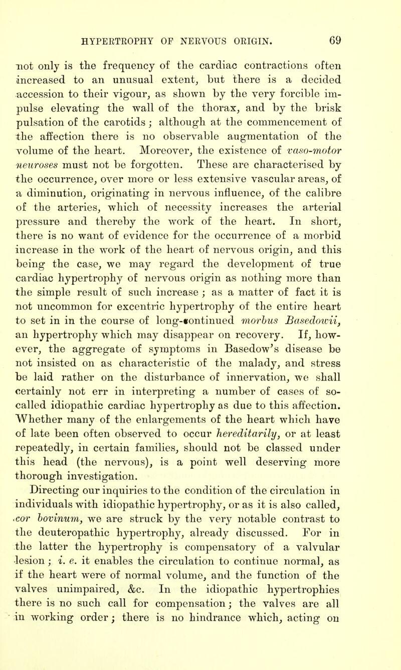 not only is the frequency of the cardiac contractions often increased to an unusual extent, but there is a decided accession to their vigour, as shown by the very forcible im- pulse elevating the wall of the thorax, and by the brisk pulsation of the carotids; although at the commencement of the affection there is no observable augmentation of the volume of the heart. Moreover, the existence of vaso-motor neuroses must not be forgotten. These are characterised by the occurrence, over more or less extensive vascular areas, of a diminution, originating in nervous influence, of the calibre of the arteries, which of necessity increases the arterial pressure and thereby the work of the heart. In short, there is no want of evidence for the occurrence of a morbid increase in the wrork of the heart of nervous origin, and this being the case, we may regard the development of true cardiac hypertrophy of nervous origin as nothing more than the simple result of such increase ; as a matter of fact it is not uncommon for excentric hypertrophy of the entire heart to set in in the course of long-«ontinued morbus Basedowii, an hypertrophy which may disappear on recovery. If, how- ever, the aggregate of symptoms in Basedow's disease be not insisted on as characteristic of the malady, and stress be laid rather on the disturbance of innervation, we shall certainly not err in interpreting a number of cases of so- called idiopathic cardiac hypertrophy as due to this affection. Whether many of the enlargements of the heart which have of late been often observed to occur hereditarily, or at least repeatedly, in certain families, should not be classed under this head (the nervous), is a point well deserving more thorough investigation. Directing our inquiries to the condition of the circulation in individuals with idiopathic hypertrophy, or as it is also called, ,cor bovinum, we are struck by the very notable contrast to the deuteropathic hypertrophy, already discussed. For in the latter the hypertrophy is compensatory of a valvular lesion; i. e. it enables the circulation to continue normal, as if the heart were of normal volume, and the function of the valves unimpaired, &c. In the idiopathic hypertrophies there is no such call for compensation; the valves are all in working order; there is no hindrance which, acting on