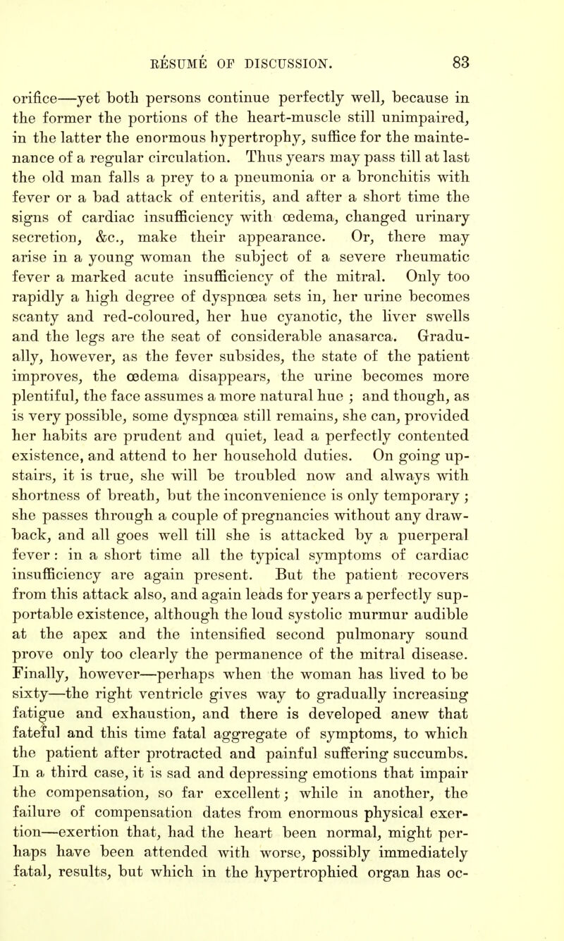 orifice—yet both persons continue perfectly well, because in the former the portions of the heart-muscle still unimpaired, in the latter the enormous hypertrophy, suffice for the mainte- nance of a regular circulation. Thus years may pass till at last the old man falls a prey to a pneumonia or a bronchitis with fever or a bad attack of enteritis, and after a short time the signs of cardiac insufficiency with oedema, changed urinary secretion, &c, make their appearance. Or, there may arise in a young woman the subject of a severe rheumatic fever a marked acute insufficiency of the mitral. Only too rapidly a high degree of dyspnoea sets in, her urine becomes scanty and red-coloured, her hue cyanotic, the liver swells and the legs are the seat of considerable anasarca. Gradu- ally, however, as the fever subsides, the state of the patient improves, the oedema disappears, the urine becomes more plentiful, the face assumes a more natural hue ; and though, as is very possible, some dyspnoea still remains, she can, provided her habits are prudent and quiet, lead a perfectly contented existence, and attend to her household duties. On going up- stairs, it is true, she will be troubled now and always with shortness of breath, but the inconvenience is only temporary ; she passes through a couple of pregnancies without any draw- back, and all goes well till she is attacked by a puerperal fever : in a short time all the typical symptoms of cardiac insufficiency are again present. But the patient recovers from this attack also, and again leads for years a perfectly sup- portable existence, although the loud systolic murmur audible at the apex and the intensified second pulmonary sound prove only too clearly the permanence of the mitral disease. Finally, however—perhaps when the woman has lived to be sixty—the right ventricle gives way to gradually increasing fatigue and exhaustion, and there is developed anew that fateful and this time fatal, aggregate of symptoms, to which the patient after protracted and painful suffering succumbs. In a third case, it is sad and depressing emotions that impair the compensation, so far excellent; while in another, the failure of compensation dates from enormous physical exer- tion—exertion that, had the heart been normal, might per- haps have been attended with worse, possibly immediately fatal, results, but which in the hypertrophied organ has oc-