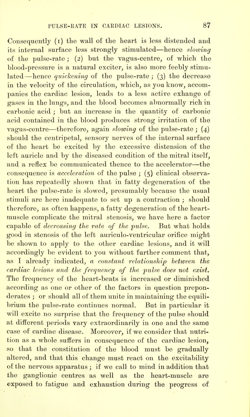 Consequently (i) the wall of the heart is less distended and its internal surface less strongly stimulated—hence slowing of the pulse-rate; (2) but the vagus-centre, of which the blood-pressure is a natural exciter, is also more feebly stimu- lated—hence quickening of the pulse-rate; (3) the decrease in the velocity of the circulation, which, as you know, accom- panies the cardiac lesion, leads to a less active exhange of gases in the lungs, and the blood becomes abnormally rich in carbonic acid ; but an increase in the quantity of carbonic acid contained in the blood produces strong irritation of the vagus-centre—therefore, again slowing of the pulse-rate ; (4) should the centripetal, sensory nerves of the internal surface of the heart be excited by the excessive distension of the left auricle and by the diseased condition of the mitral itself, and a reflex be communicated thence to the accelerator—the consequence is acceleration of the pulse ; (5) clinical observa- tion has repeatedly shown that in fatty degeneration of the heart the pulse-rate is slowed, presumably because the usual stimuli are here inadequate to set up a contraction ; should therefore, as often happens, a fatty degeneration of the heart- muscle complicate the mitral stenosis, we have here a factor capable of decreasing the rate of the pulse. But what holds good in stenosis of the left auriculo-ventricular orifice might be shown to apply to the other cardiac lesions, and it will accordingly be evident to you without further comment that, as I already indicated, a constant relationship between the cardiac lesions and the frequency of the pulse does not exist. The frequency of the heart-beats is increased or diminished according as one or other of the factors in question prepon- derates ; or should all of them unite in maintaining the equili- brium the pulse-rate continues normal. But in particular it will excite no surprise that the frequency of the pulse should at different periods vary extraordinarily in one and the same case of cardiac disease. Moreover, if we consider that nutri- tion as a whole suffers in consequence of the cardiac lesion, so that the constitution of the blood must be gradually altered, and that this change must react on the excitability of the nervous apparatus ; if we call to mind in addition that the ganglionic centres as well as the heart-muscle are exposed to fatigue and exhaustion during the progress of