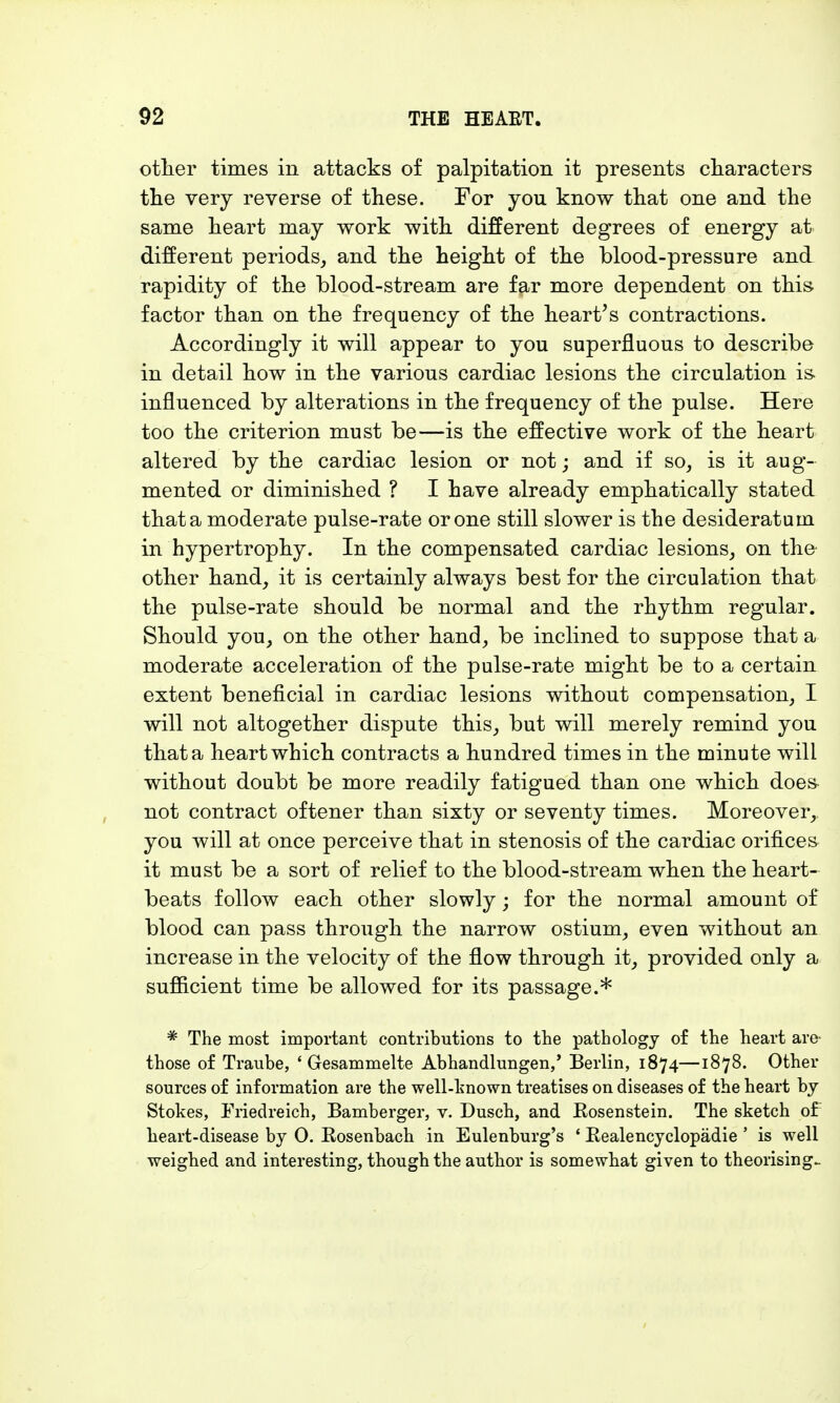 other times in attacks of palpitation it presents characters the very reverse of these. For you know that one and the same heart may work with different degrees of energy at different periods, and the height of the blood-pressure and rapidity of the blood-stream are far more dependent on this factor than on the frequency of the heart's contractions. Accordingly it will appear to you superfluous to describe in detail how in the various cardiac lesions the circulation is influenced by alterations in the frequency of the pulse. Here too the criterion must be—is the effective work of the heart altered by the cardiac lesion or not; and if so, is it aug- mented or diminished ? I have already emphatically stated that a moderate pulse-rate or one still slower is the desideratum in hypertrophy. In the compensated cardiac lesions, on tho other hand, it is certainly always best for the circulation that the pulse-rate should be normal and the rhythm regular. Should you, on the other hand, be inclined to suppose that a moderate acceleration of the pulse-rate might be to a certain extent beneficial in cardiac lesions without compensation, I will not altogether dispute this, but will merely remind you that a heart which contracts a hundred times in the minute will without doubt be more readily fatigued than one which does not contract oftener than sixty or seventy times. Moreover,, you will at once perceive that in stenosis of the cardiac orifices it must be a sort of relief to the blood-stream when the heart- beats follow each other slowly; for the normal amount of blood can pass through the narrow ostium, even without an increase in the velocity of the flow through it, provided only a sufficient time be allowed for its passage.* * The most important contributions to the pathology of the heart are- those of Traube, 4 Gesammelte Abhandlungen,' Berlin, 1874—1878. Other sources of information are the well-known treatises on diseases of the heart by Stokes, Friedreich, Bamberger, v. Dusch, and Eosenstein. The sketch of heart-disease by 0. Bosenbach in Eulenburg's ' Bealencyclopädie ' is well weighed and interesting, though the author is somewhat given to theorising-