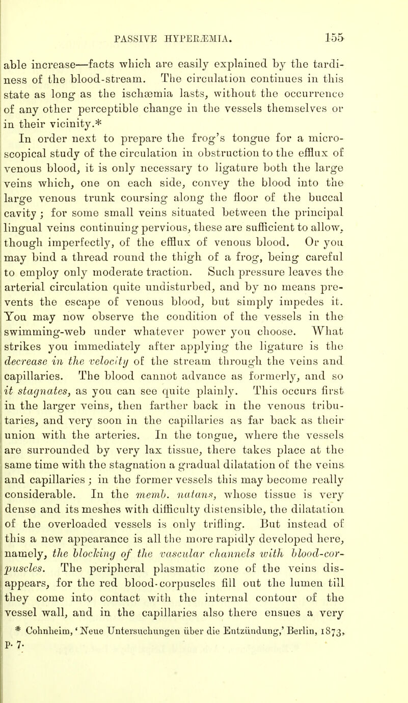 able increase—facts which are easily explained by the tardi- ness of the blood-stream. The circulation continues in this state as long as the ischsemia lasts, without the occurrence of any other perceptible change in the vessels themselves or in their vicinity.* In order next to prepare the frog's tongue for a micro- scopical study of the circulation in obstruction to the efflux of venous blood, it is only necessary to ligature both the large veins which, one on each side, convey the blood into the large venous trunk coursing along the floor of the buccal cavity ; for some small veins situated between the principal lingual veins continuing pervious, these are sufficient to allow, though imperfectly, of the efflux of venous blood. Or you may bind a thread round the thigh of a frog, being careful to employ only moderate traction. Such pressure leaves the arterial circulation quite undisturbed, and by no means pre- vents the escape of venous blood, but simply impedes it. You may now observe the condition of the vessels in the swimming-web under whatever power you choose. What strikes you immediately after applying the ligature is the decrease in the velocity of the stream through the veins and capillaries. The blood cannot advance as formerly, and so lit stagnates, as you can see quite plainly. This occurs first in the larger veins, then farther back in the venous tribu- taries, and very soon in the capillaries as far back as their union with the arteries. In the tongue, where the vessels Sare surrounded by very lax tissue, there takes place at the same time with the stagnation a gradual dilatation of the veins and capillaries ; in the former vessels this may become really considerable. In the memb. natans, whose tissue is very dense and its meshes with difficulty distensible, the dilatation of the overloaded vessels is only trifling. But instead of this a new appearance is all the more rapidly developed here, namely, the blocking of the vascular channels ivith blood-cor- fjouscles. The peripheral plasmatic zone of the veins dis- appears, for the red blood-corpuscles fill out the lumen till they come into contact with the internal contour of the vessel wall, and in the capillaries also there ensues a very * Cohnlieim, 'Neue Untersuchungen über die Entzündung,' Berlin, 1873,. p. 7.