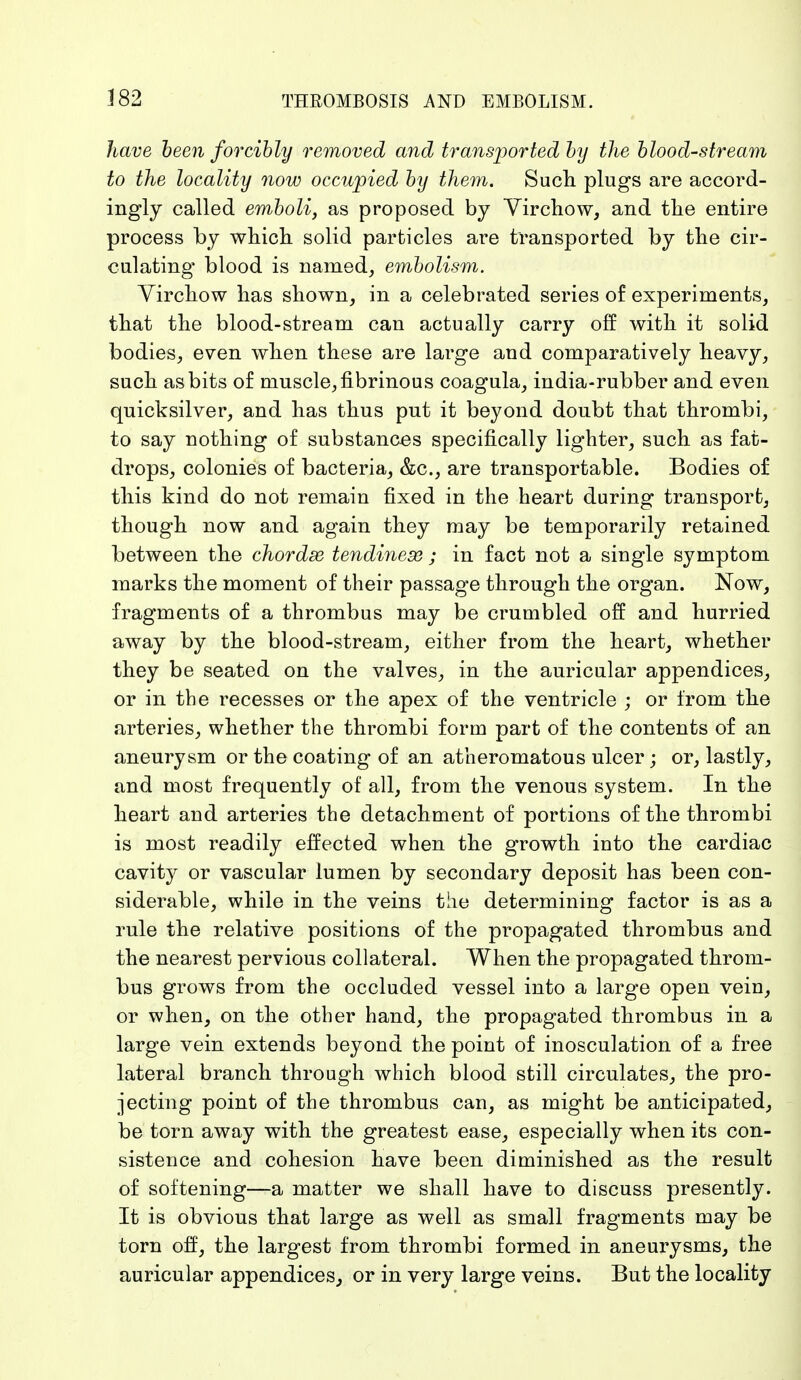 have been forcibly removed and transported by the blood-stream to the locality now occupied by them. Such plugs are accord- ingly called emboli, as proposed by Vir chow, and the entire process by which solid particles are transported by the cir- culating* blood is named, embolism. Yirchow has shown, in a celebrated series of experiments, that the blood-stream can actually carry off with it solid bodies, even when these are large and comparatively heavy, such as bits of muscle, fibrinous coagula, india-rubber and even quicksilver, and has thus put it beyond doubt that thrombi, to say nothing of substances specifically lighter, such as fat- drops, colonies of bacteria, &c, are transportable. Bodies of this kind do not remain fixed in the heart during transport, though now and again they may be temporarily retained between the chordae tendinese ; in fact not a single symptom marks the moment of their passage through the organ. Now, fragments of a thrombus may be crumbled off and hurried away by the blood-stream, either from the heart, whether they be seated on the valves, in the auricular appendices, or in the recesses or the apex of the ventricle ; or from the arteries, whether the thrombi form part of the contents of an aneurysm or the coating of an atheromatous ulcer; or, lastly, and most frequently of all, from the venous system. In the heart and arteries the detachment of portions of the thrombi is most readily effected when the growth into the cardiac cavity or vascular lumen by secondary deposit has been con- siderable, while in the veins the determining factor is as a rule the relative positions of the propagated thrombus and the nearest pervious collateral. When the propagated throm- bus grows from the occluded vessel into a large open vein, or when, on the other hand, the propagated thrombus in a large vein extends beyond the point of inosculation of a free lateral branch through which blood still circulates, the pro- jecting point of the thrombus can, as might be anticipated, be torn away with the greatest ease, especially when its con- sistence and cohesion have been diminished as the result of softening—a matter we shall have to discuss presently. It is obvious that large as well as small fragments may be torn off, the largest from thrombi formed in aneurysms, the auricular appendices, or in very large veins. But the locality