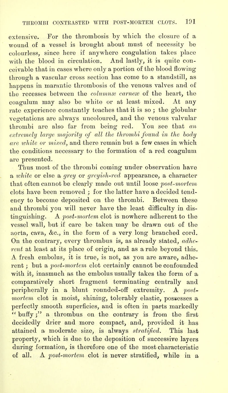 extensive. For the thrombosis by which the closure of a wound of a vessel is brought about must of necessity be colourless, since here if anywhere coagulation takes place with the blood in circulation. And lastly, it is quite con- ceivable that in cases where only a portion of the blood flowing through, a vascular cross section has come to a standstill, as happens in marantic thrombosis of the venous valves and of the recesses between the columnse carnex of the heart, the coagulum may also be white or at least mixed. At any rate experience constantly teaches that it is so ; the globular vegetations are always uncoloured, and the venous valvular thrombi are also far from being red. You see that an extremely large majority of all the thrombi found in the body are white or mixed, and there remain but a few cases in which the conditions necessary to the formation of a red coagulum are presented. Thus most of the thrombi coming under observation have a white or else a grey or greyish-red appearance, a character that often cannot be clearly made out until loose post-mortem clots have been removed ; for the latter have a decided tend- ency to become deposited on the thrombi. Between these and thrombi you will never have the least difficulty in dis- tinguishing. A post-mortem clot is nowhere adherent to the vessel wall, but if care be taken may be drawn out of the aorta, cava, &c, in the form of a very long branched cord. On the contrary, every thrombus is, as already stated, adhe- rent at least at its place of origin, and as a rule beyond this. A fresh embolus, it is true, is not, as you are aware, adhe- rent ; but a post-mortem clot certainly cannot be confounded with it, inasmuch as the embolus usually takes the form of a comparatively short fragment terminating centrally and peripherally in a blunt rounded-off extremity. A post- mortem clot is moist, shining, tolerably elastic, possesses a perfectly smooth superficies, and is often in parts markedly  buffya thrombus on the contrary is from the first decidedly drier and more compact, and, provided it has attained a moderate size, is always stratified. This last property, which is due to the deposition of successive layers during formation, is therefore one of the most characteristic of all. A post-mortem clot is never stratified, while in a