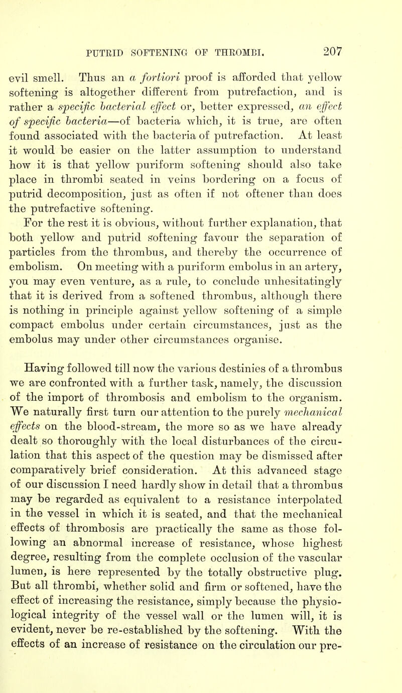 evil smell. Thus an a fortiori proof is afforded that yellow softening is altogether different from putrefaction, and is rather a specific bacterial effect or, better expressed, an effect of specific bacteria—of bacteria which, it is true, are often found associated with the bacteria of putrefaction. At least it would be easier on the latter assumption to understand how it is that yellow puriform softening should also take place in thrombi seated in veins bordering on a focus of putrid decomposition, just as often if not oftener than does the putrefactive softening. For the rest it is obvious, without further explanation, that both yellow and putrid softening favour the separation of particles from the thrombus, and thereby the occurrence of embolism. On meeting with a puriform embolus in an artery, you may even venture, as a rule, to conclude unhesitatingly that it is derived from a softened thrombus, although there is nothing in principle against yellow softening of a simple compact embolus under certain circumstances, just as the embolus may under other circumstances organise. Having followed till now the various destinies of a thrombus we are confronted with a further task, namely, the discussion of the import of thrombosis and embolism to the organism. We naturally first turn our attention to the purely mechanical effects on the blood-stream, the more so as we have already dealt so thoroughly with the local disturbances of the circu- lation that this aspect of the question may be dismissed after comparatively brief consideration. At this advanced stage of our discussion I need hardly show in detail that a thrombus may be regarded as equivalent to a resistance interpolated in the vessel in which it is seated, and that the mechanical effects of thrombosis are practically the same as those fol- lowing an abnormal increase of resistance, whose highest degree, resulting from the complete occlusion of the vascular lumen, is here represented by the totally obstructive plug. But all thrombi, whether solid and firm or softened, have the effect of increasing the resistance, simply because the physio- logical integrity of the vessel wall or the lumen will, it is evident, never be re-established by the softening. With the effects of an increase of resistance on the circulation our pre-