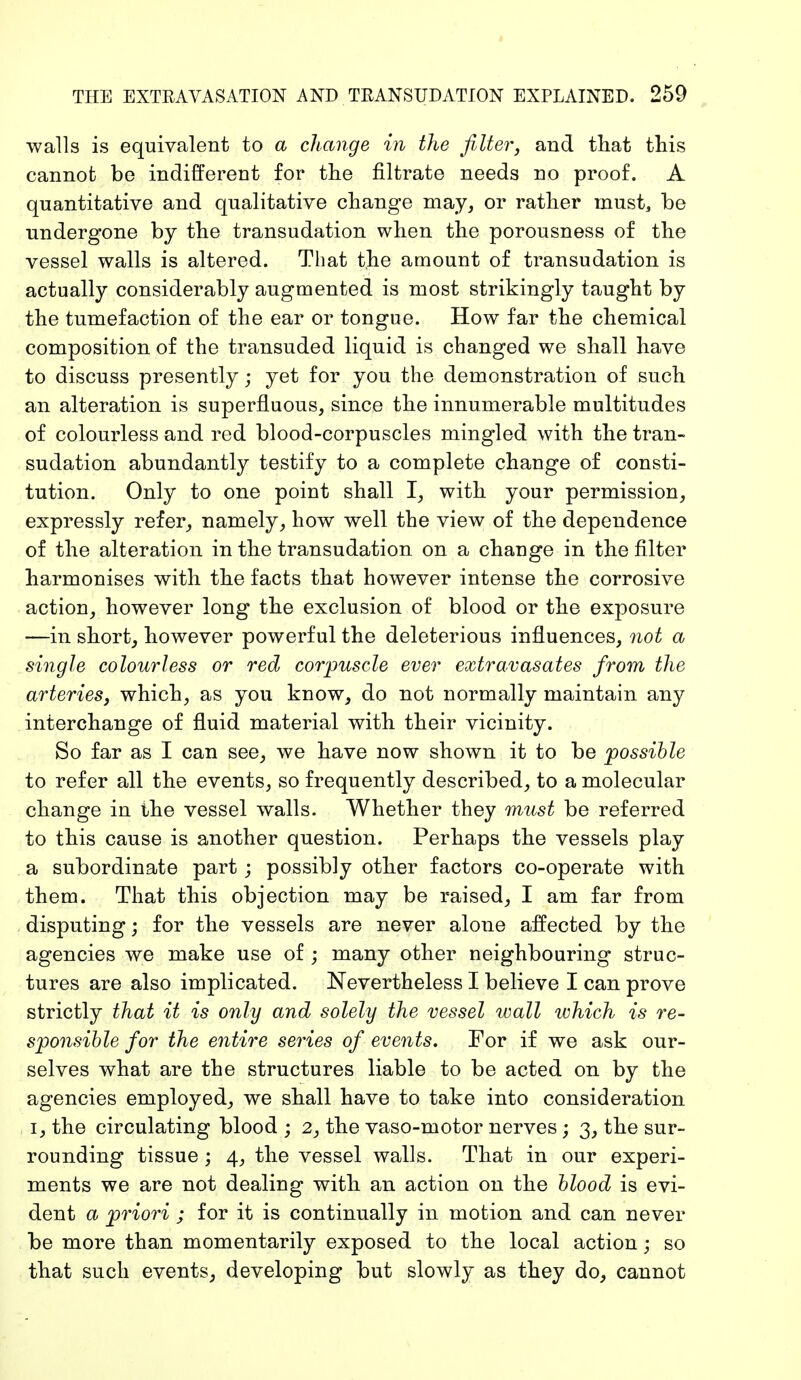 walls is equivalent to a change in the filter, and that this cannot be indifferent for the filtrate needs no proof. A quantitative and qualitative change may, or rather must, be undergone by the transudation when the porousness of the vessel walls is altered. That the amount of transudation is actually considerably augmented is most strikingly taught by the tumefaction of the ear or tongue. How far the chemical composition of the transuded liquid is changed we shall have to discuss presently; yet for you the demonstration of such an alteration is superfluous, since the innumerable multitudes of colourless and red blood-corpuscles mingled with the tran- sudation abundantly testify to a complete change of consti- tution. Only to one point shall I, with your permission, expressly refer, namely, how well the view of the dependence of the alteration in the transudation on a change in the filter harmonises with the facts that however intense the corrosive action, however long the exclusion of blood or the exposure —in short, however powerful the deleterious influences, not a single colourless or red corpuscle ever extravasales from the arteries, which, as you know, do not normally maintain any interchange of fluid material with their vicinity. So far as I can see, we have now shown it to be possible to refer all the events, so frequently described, to a molecular change in the vessel walls. Whether they must be referred to this cause is another question. Perhaps the vessels play a subordinate part; possibly other factors co-operate with them. That this objection may be raised, I am far from disputing; for the vessels are never alone affected by the agencies we make use of ; many other neighbouring struc- tures are also implicated. Nevertheless I believe I can prove strictly that it is only and solely the vessel wall which is re- sponsible for the entire series of events. For if we ask our- selves what are the structures liable to be acted on by the agencies employed, we shall have to take into consideration i, the circulating blood ; 2, the vaso-motor nerves; 3, the sur- rounding tissue; 4, the vessel walls. That in our experi- ments we are not dealing with an action on the blood is evi- dent a priori ; for it is continually in motion and can never be more than momentarily exposed to the local action; so that such events, developing but slowly as they do, cannot