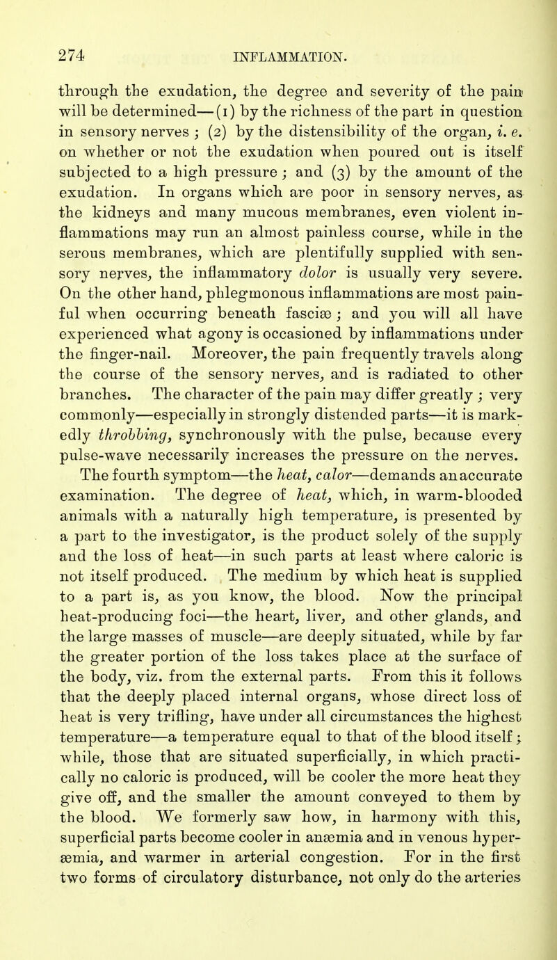 through the exudation, the degree and severity of the pain will be determined—(i) by the richness of the part in question in sensory nerves ; (2) by the distensibility of the organ, i. e. on whether or not the exudation when poured out is itself subjected to a high pressure ; and (3) by the amount of the exudation. In organs which are poor in sensory nerves, as the kidneys and many mucous membranes, even violent in- flammations may run an almost painless course, while in the serous membranes, which are plentifully supplied with sen- sory nerves, the inflammatory dolor is usually very severe. On the other hand, phlegmonous inflammations are most pain- ful when occurring beneath fasciae ; and you will all have experienced what agony is occasioned by inflammations under the finger-nail. Moreover, the pain frequently travels along the course of the sensory nerves, and is radiated to other branches. The character of the pain may differ greatly ; very commonly—especially in strongly distended parts—it is mark- edly throbbing, synchronously with the pulse, because every pulse-wave necessarily increases the pressure on the nerves. The fourth symptom—the heat, color—demands an accurate examination. The degree of heat, which, in warm-blooded animals with a naturally high temperature, is presented by a part to the investigator, is the product solely of the supply and the loss of heat—in such parts at least where caloric is not itself produced. The medium by which heat is supplied to a part is, as you know, the blood. Now the principal heat-producing foci—the heart, liver, and other glands, and the large masses of muscle—are deeply situated, while by far the greater portion of the loss takes place at the surface of the body, viz. from the external parts. From this it follows that the deeply placed internal organs, whose direct loss of heat is very trifling, have under all circumstances the highest temperature—a temperature equal to that of the blood itself; while, those that are situated superficially, in which practi- cally no caloric is produced, will be cooler the more heat they give off, and the smaller the amount conveyed to them by the blood. We formerly saw how, in harmony with this, superficial parts become cooler in ansemia and in venous hyper- emia, and warmer in arterial congestion. For in the first two forms of circulatory disturbance, not only do the arteries