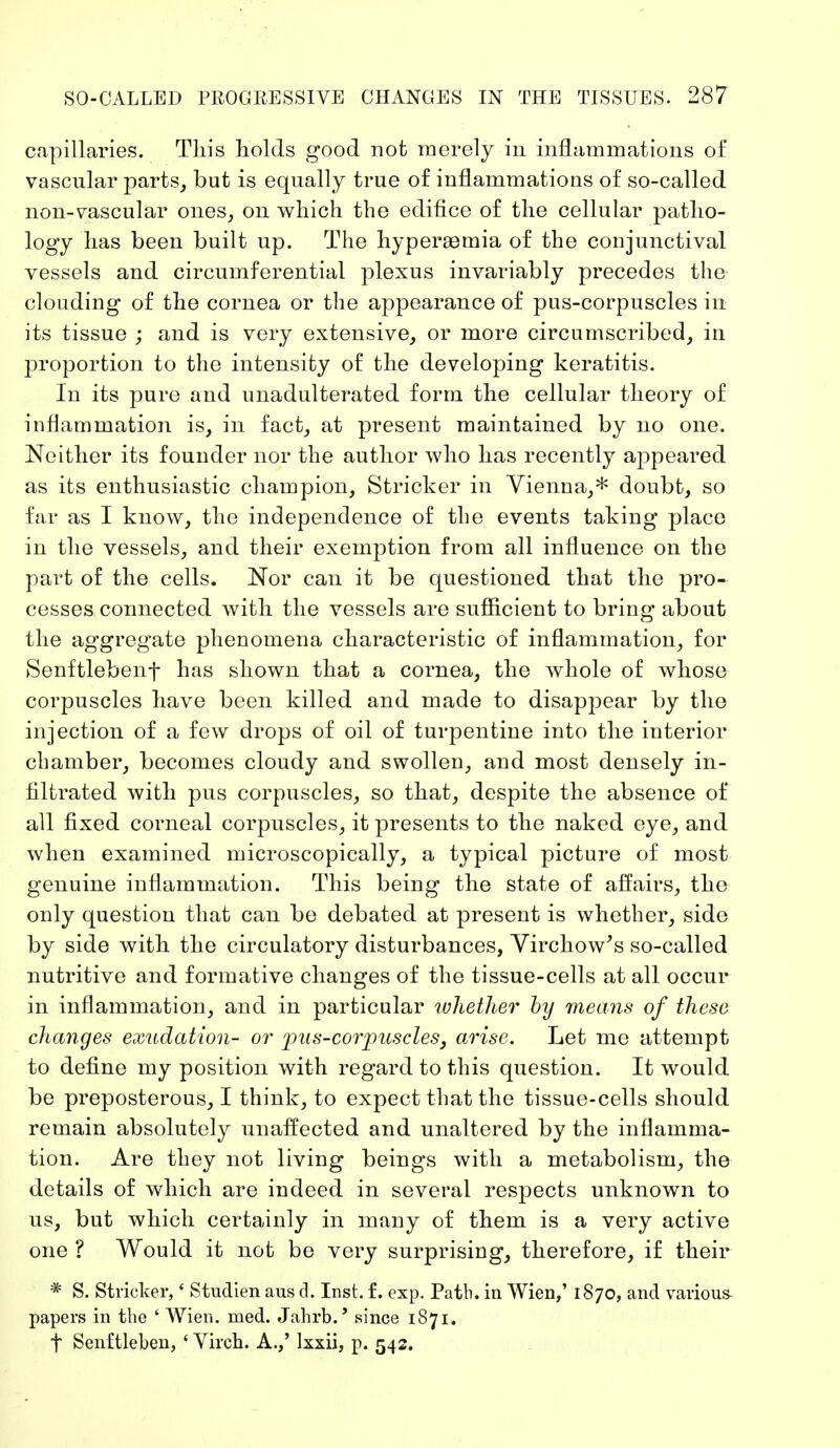 capillaries. Tin's holds good not merely in inflammations of vascular parts, but is equally true of inflammations of so-called non-vascular ones, on which the edifice of the cellular patho- logy has been built up. The hyperemia of the conjunctival vessels and circumferential plexus invariably precedes the clouding of the cornea or the appearance of pus-corpuscles in its tissue ; and is very extensive, or more circumscribed, in proportion to the intensity of the developing keratitis. In its pure and unadulterated form the cellular theory of inflammation is, in fact, at present maintained by no one. Neither its founder nor the author who has recently appeared as its enthusiastic champion, Strieker in Vienna,* doubt, so far as I know, the independence of the events taking place in the vessels, and their exemption from all influence on the part of the cells. Nor can it be questioned that the pro- cesses connected with the vessels are sufficient to bring about the aggregate phenomena characteristic of inflammation, for Senftlebenf has shown that a cornea, the whole of whose corpuscles have been killed and made to disappear by the injection of a few drops of oil of turpentine into the interior chamber, becomes cloudy and swollen, and most densely in- filtrated with pus corpuscles, so that, despite the absence of all fixed corneal corpuscles, it presents to the naked eye, and when examined microscopically, a typical picture of most genuine inflammation. This being the state of affairs, the only question that can be debated at present is whether, side by side with the circulatory disturbances, Virchow's so-called nutritive and formative changes of the tissue-cells at all occur in inflammation, and in particular whether by means of these changes exudation- or pus-corpuscles, arise. Let me attempt to define my position with regard to this question. It would be preposterous, I think, to expect that the tissue-cells should remain absolutely unaffected and unaltered by the inflamma- tion. Are they not living beings with a metabolism, the details of which are indeed in several respects unknown to us, but which certainly in many of them is a very active one ? Would it not be very surprising, therefore, if their # S. Stricker,' Studien aus d. Inst. f. exp. Path, in Wien,' 1870, and various- papers in the ' Wien. med. Jahrb.' since 1871. t Senftleben, ' Virch. A.,' Ixxii, p. 542.