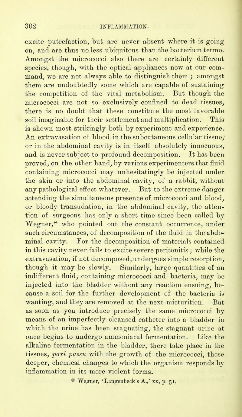 excite putrefaction, but are never absent where it is going on, and are thus no less ubiquitous than the bacterium termo. Amongst the micrococci also there are certainly different species, though, with the optical appliances now at our com- mand, we are not always able to distinguish them } amongst them are undoubtedly some which are capable of sustaining the competition of the vital metabolism. But though the micrococci are not so exclusively confined to dead tissues, there is no doubt that these constitute the most favorable soil imaginable for their settlement and multiplication. This is shown most strikingly both by experiment and experience. An extravasation of blood in the subcutaneous cellular tissue, or in the abdominal cavity is in itself absolutely innocuous, and is never subject to profound decomposition. It has been proved, on the other hand, by various experimenters that fluid containing micrococci may unhesitatingly be injected under the skin or into the abdominal cavity, of a rabbit, without any pathological effect whatever. But to the extreme danger attending the simultaneous presence of micrococci and blood, or bloody transudation, in the abdominal cavity, the atten- tion of surgeons has only a short time since been called by Wegner,* who pointed out the constant occurrence, under such circumstances, of decomposition of the fluid in the abdo- minal cavity. For the decomposition of materials contained in this cavity never fails to excite severe peritonitis ; while the extravasation, if not decomposed, undergoes simple resorption, though it may be slowly. Similarly, large quantities of an indifferent fluid, containing micrococci and bacteria, may be injected into the bladder without any reaction ensuing, be- cause a soil for the further development of the bacteria is wanting, and they are removed at the next micturition. But as soon as you introduce precisely the same micrococci by means of an imperfectly cleansed catheter into a bladder in which the urine has been stagnating, the stagnant urine at once begins to undergo ammoniacal fermentation. Like the alkaline fermentation in the bladder, there take place in the tissues, pari passu with the growth of the micrococci, those deeper, chemical changes to which the organism responds by inflammation in its more violent forms. * Wegner, ' Langenbeck's A.,' xx, p. 51.