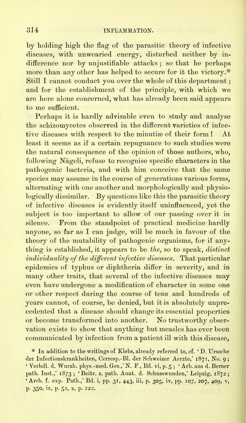 by holding high the flag of the parasitic theory of infective diseases, with unwearied energy, disturbed neither by in- difference nor by unjustifiable attacks ; so that he perhaps more than any other has helped to secure for it the victory.-* Still I cannot conduct you over the whole of this department; and for the establishment of the principle, with which we are here alone concerned, what has already been said appears to me sufficient. Perhaps it is hardly advisable even to study and analyse the schizomycetes observed in the different varieties of infec- tive diseases with respect to the minutiae of their form ! At least it seems as if a certain repugnance to such studies were the natural consequence of the opinion of those authors, who, following Nägeli, refuse to recognise specific characters in the pathogenic bacteria, and with him conceive that the same species may assume in the course of generations various forms, alternating with one another and morphologically and physio- logically dissimilar. By questions like this the parasitic theory of infective diseases is evidently itself uninfluenced, yet the subject is too important to allow of our passing over it in silence. From the standpoint of practical medicine hardly anyone, so far as I can judge, will be much in favour of the theory of the mutability of pathogenic organisms, for if any- thing is established, it appears to be the, so to speak, distinct individuality of the different infective diseases. That particular epidemics of typhus or diphtheria differ in severity, and in many other traits, that several of the infective diseases may even have undergone a modification of character in some one or other respect during the course of tens and hundreds of years cannot, of course, be denied, but it is absolutely unpre- cedented that a disease should change its essential properties or become transformed into another. No trustworthy obser- vation exists to show that anything but measles has ever been communicated by infection from a patient ill with this disease, * In addition to the writings of Klebs, already referred to, cf. ' D. Ursache der Infectionskrankheiten, Corresp.-Bl. der Schweizer Aerzte,' 1871, No. 9; ' Verhdl. d. Wurzb. phys.-med. Ges.,' N. F., Bd. vi, p. 5 ; ' Arb. aus d. Berner path. Inst.,' 1873 ; ' Beitr. z. path. Anat. d. Schuss wunden,' Leipzig, 1872 ; 'Arch. f. exp. Path.,' Bd. i, pp. 31, 443, iii, p. 305, iv, pp. 107, 207, 409, v, p. 350, ix, p. 52, x, p. 222.