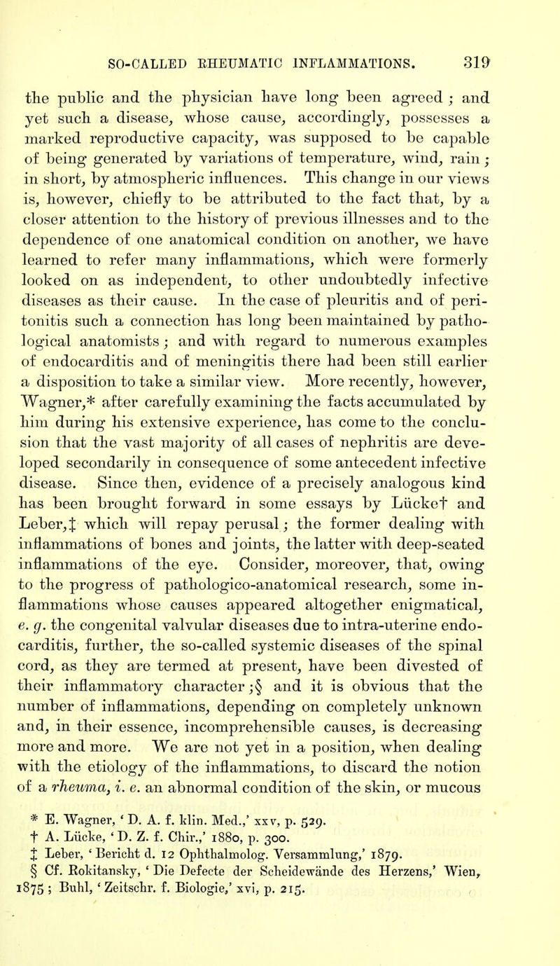 the public and the physician have long been agreed ; and yet such a disease, whose cause, accordingly, possesses a marked reproductive capacity, was supposed to be capable of being generated by variations of temperature, wind, rain; in short, by atmospheric influences. This change in our views is, however, chiefly to be attributed to the fact that, by a closer attention to the history of previous illnesses and to the dependence of one anatomical condition on another, we have learned to refer many inflammations, which were formerly looked on as independent, to other undoubtedly infective diseases as their cause. In the case of pleuritis and of peri- tonitis such a connection has long been maintained by patho- logical anatomists ; and with regard to numerous examples of endocarditis and of meningitis there had been still earlier a disposition to take a similar view. More recently, however, Wagner,* after carefully examining the facts accumulated by him during his extensive experience, has come to the conclu- sion that the vast majority of all cases of nephritis are deve- loped secondarily in consequence of some antecedent infective disease. Since then, evidence of a precisely analogous kind has been brought forward in some essays by Lücket and Leber, J which will repay perusal ; the former dealing with inflammations of bones and joints, the latter with deep-seated inflammations of the eye. Consider, moreover, that, owing to the progress of pathologico-anatomical research, some in- flammations whose causes appeared altogether enigmatical, e. g. the congenital valvular diseases due to intra-uterine endo- carditis, further, the so-called systemic diseases of the spinal cord, as they are termed at present, have been divested of their inflammatory character ;§ and it is obvious that the number of inflammations, depending on completely unknown and, in their essence, incomprehensible causes, is decreasing more and more. We are not yet in a position, when dealing with the etiology of the inflammations, to discard the notion of a rheuma, i. e. an abnormal condition of the skin, or mucous * E. Wagner, ' D. A. f. Hin. Med.,' xxv, p. 529. t A. Lücke, ' D. Z. f. Chir./ 1880, p. 300. X Leber, 'Bericht d. 12 Ophthalmolog. Versammlung,' 1879. § Cf. Rokitansky, ' Die Defecte der Scheidewände des Herzens,' Wien, 1875 ; Buhl, ' Zeitschr. f. Biologie/ xvi, p. 215.