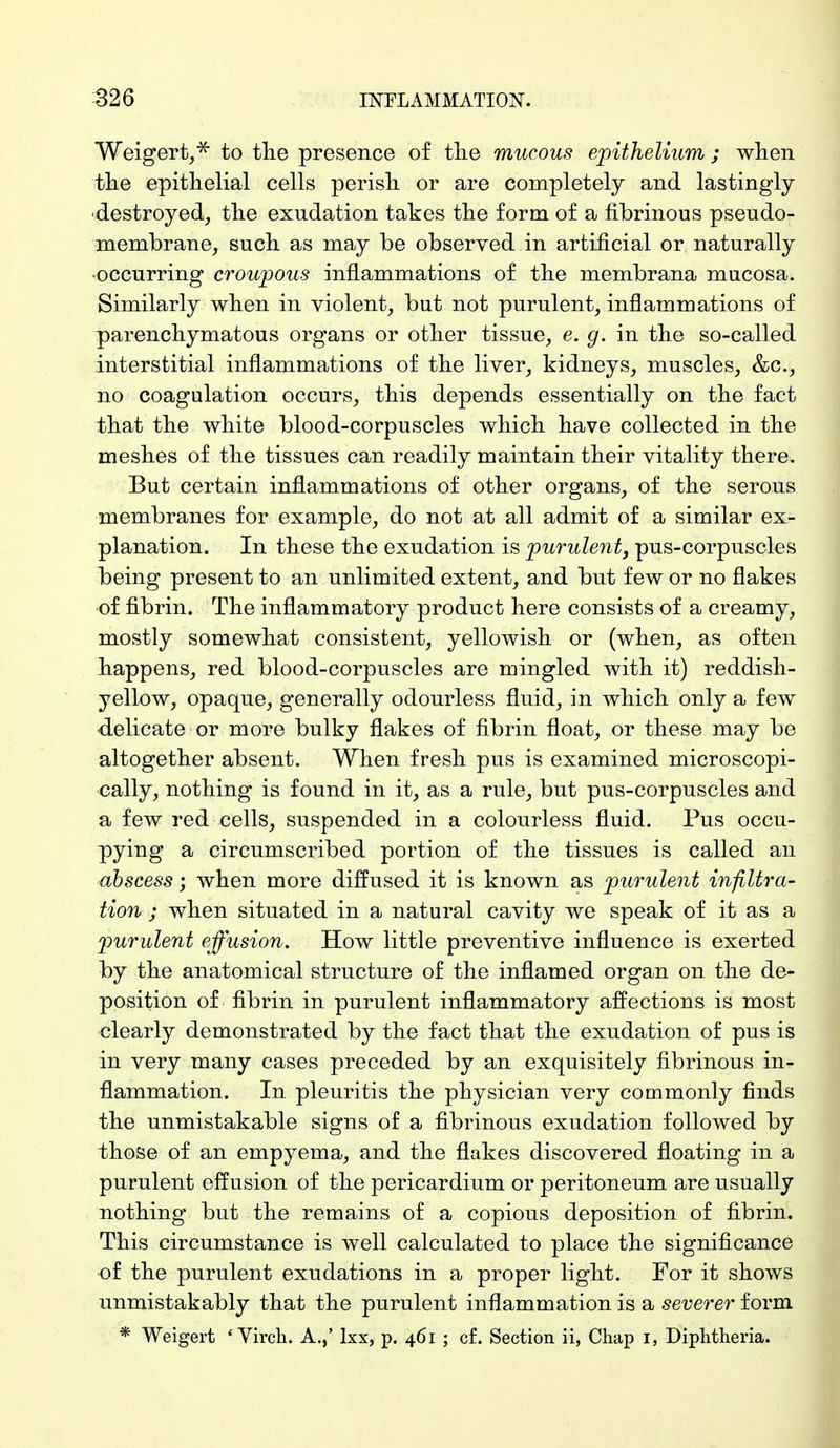 Weigert,-* to the presence of the mucous epithelium ; when the epithelial cells perish or are completely and lastingly destroyed, the exudation takes the form of a fibrinous pseudo- membrane, such as may be observed in artificial or naturally occurring croupous inflammations of the membrana mucosa. Similarly when in violent, but not purulent, inflammations of parenchymatous organs or other tissue, e. g. in the so-called interstitial inflammations of the liver, kidneys, muscles, &c, no coagulation occurs, this depends essentially on the fact that the white blood-corpuscles which have collected in the meshes of the tissues can readily maintain their vitality there. But certain inflammations of other organs, of the serous membranes for example, do not at all admit of a similar ex- planation. In these the exudation is purulent, pus-corpuscles being present to an unlimited extent, and but few or no flakes of fibrin. The inflammatory product here consists of a creamy, mostly somewhat consistent, yellowish or (when, as often happens, red blood-corpuscles are mingled with it) reddish- yellow, opaque, generally odourless fluid, in which only a few delicate or more bulky flakes of fibrin float, or these may be altogether absent. When fresh pus is examined microscopi- cally, nothing is found in it, as a rule, but pus-corpuscles and a few red cells, suspended in a colourless fluid. Pus occu- pying a circumscribed portion of the tissues is called an abscess; when more diffused it is known as purulent infiltra- tion ; when situated in a natural cavity we speak of it as a purulent effusion. How little preventive influence is exerted by the anatomical structure of the inflamed organ on the de- position of fibrin in purulent inflammatory affections is most clearly demonstrated by the fact that the exudation of pus is in very many cases preceded by an exquisitely fibrinous in- flammation. In pleuritis the physician very commonly finds the unmistakable signs of a fibrinous exudation followed by those of an empyema, and the flakes discovered floating in a purulent effusion of the pericardium or peritoneum are usually nothing but the remains of a copious deposition of fibrin. This circumstance is well calculated to place the significance of the purulent exudations in a proper light. For it shows unmistakably that the purulent inflammation is a severer form * Weigert ' Virch. A.,' lxx, p. 461 ; cf. Section ii, Chap 1, Diphtheria.