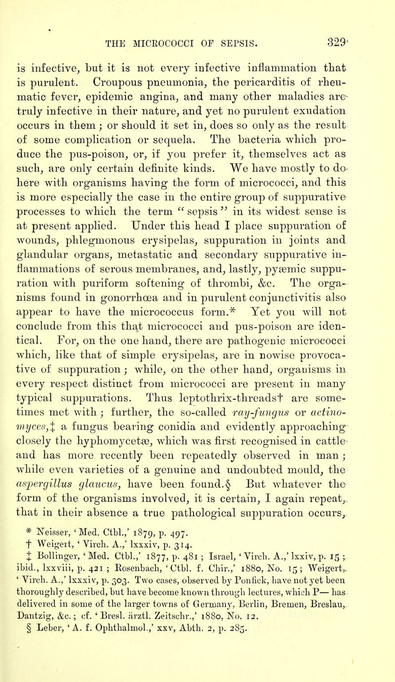 is infective, but it is not every infective inflammation that is purulent. Croupous pneumonia, the pericarditis of rheu- matic fever, epidemic angina, and many other maladies are- truly infective in their nature, and yet no purulent exudation occurs in them; or should it set in, does so only as the result of some complication or sequela. The bacteria which pro- duce the pus-poison, or, if you prefer it, themselves act as such, are only certain definite kinds. We have mostly to do- here with organisms having the form of micrococci, and this is more especially the case in the entire group of suppurative processes to which the term  sepsis  in its widest sense is at present applied. Under this head I place suppuration of wounds, phlegmonous erysipelas, suppuration in joints and glandular organs, metastatic and secondary suppurative in- flammations of serous membranes, and, lastly, pyasmic suppu- ration with puriform softening of thrombi, &c. The orga- nisms found in gonorrhoea and in purulent conjunctivitis also appear to have the micrococcus form.;* Yet you will not conclude from this that micrococci and pus-poison are iden- tical. For, on the one hand, there are pathogenic micrococci which, like that of simple erysipelas, are in nowise provoca- tive of suppuration • while, on the other hand, organisms in every respect distinct from micrococci are present in many typical suppurations. Thus leptothrix-threadsf are some- times met with ; further, the so-called ray-fungus or actino- myceSjX a fungus bearing conidia and evidently approaching closely the hyphomycetaB, which was first recognised in cattle and has more recently been repeatedly observed in man; while even varieties of a genuine and undoubted mould, the aspergillus glaucus, have been found.§ But whatever the form of the organisms involved, it is certain, I again repeat, that in their absence a true pathological suppuration occurs^ * Neisser, 'Med. Ctbl.,' 1879, p. 497. f Weigert, ' Virch. A.,' lxxxiv, p. 314. % Bollinger, 'Med. Ctbl.,' 1877, p. 481 ; Israel, 'Virch. A.,' lxxiv, p. 15 \ ibid., lxxviii, p. 421 ; Rosenbach, 'Ctbl. f. Chir.,' 1880, No. 15; Weigert,. ' Virch. A.,' lxxxiv, p. 303. Two cases, observed by Ponfick, have not yet been thoroughly described, but have become known through lectures, which P— has delivered in some of the larger towns of Germany, Berlin, Bremen, Breslau, Dantzig, &c.; of. ' Bresl. ärztl. Zeitschr.,' 1880, No. 12. § Leber, ' A. f. Ophthalmol.,' xxv, Abth. 2, p. 285.