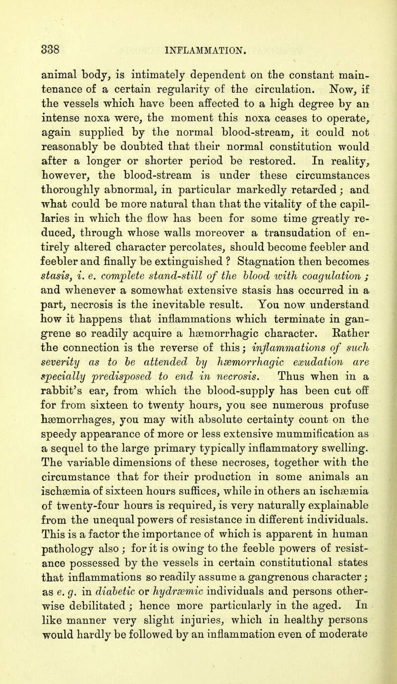 animal body, is intimately dependent on the constant main- tenance of a certain regularity of the circulation. Now, if the vessels which have been affected to a high degree by an intense noxa were, the moment this noxa ceases to operate, again supplied by the normal blood-stream, it could not reasonably be doubted that their normal constitution would after a longer or shorter period be restored. In reality, however, the blood-stream is under these circumstances thoroughly abnormal, in particular markedly retarded; and what could be more natural than that the vitality of the capil- laries in which the flow has been for some time greatly re- duced, through, whose walls moreover a transudation of en- tirely altered character percolates, should become feebler and feebler and finally be extinguished ? Stagnation then becomes stasis, i. e. complete stand-still of the blood with coagulation ; and whenever a somewhat extensive stasis has occurred in a part, necrosis is the inevitable result. You now understand how it happens that inflammations which terminate in gan- grene so readily acquire a hemorrhagic character. Bather the connection is the reverse of this; inflammations of such severity as to be attended by hemorrhagic exudation are specially predisposed to end in necrosis. Thus when in a rabbit's ear, from which, the blood-supply has been cut off for from sixteen to twenty hours, you see numerous profuse haemorrhages, you may with absolute certainty count on the speedy appearance of more or less extensive mummification as a sequel to the large primary typically inflammatory swelling. The variable dimensions of these necroses, together with the circumstance that for their production in some animals an ischsemia of sixteen hours suffices, while in others an ischaamia of twenty-four hours is required, is very naturally explainable from the unequal powers of resistance in different individuals. This is a factor the importance of which is apparent in human pathology also ; for it is owing to the feeble powers of resist- ance possessed by the vessels in certain constitutional states that inflammations so readily assume a gangrenous character; as e. g. in diabetic or hydremic individuals and persons other- wise debilitated; hence more particularly in the aged. In like manner very slight injuries, which in healthy persons would hardly be followed by an inflammation even of moderate