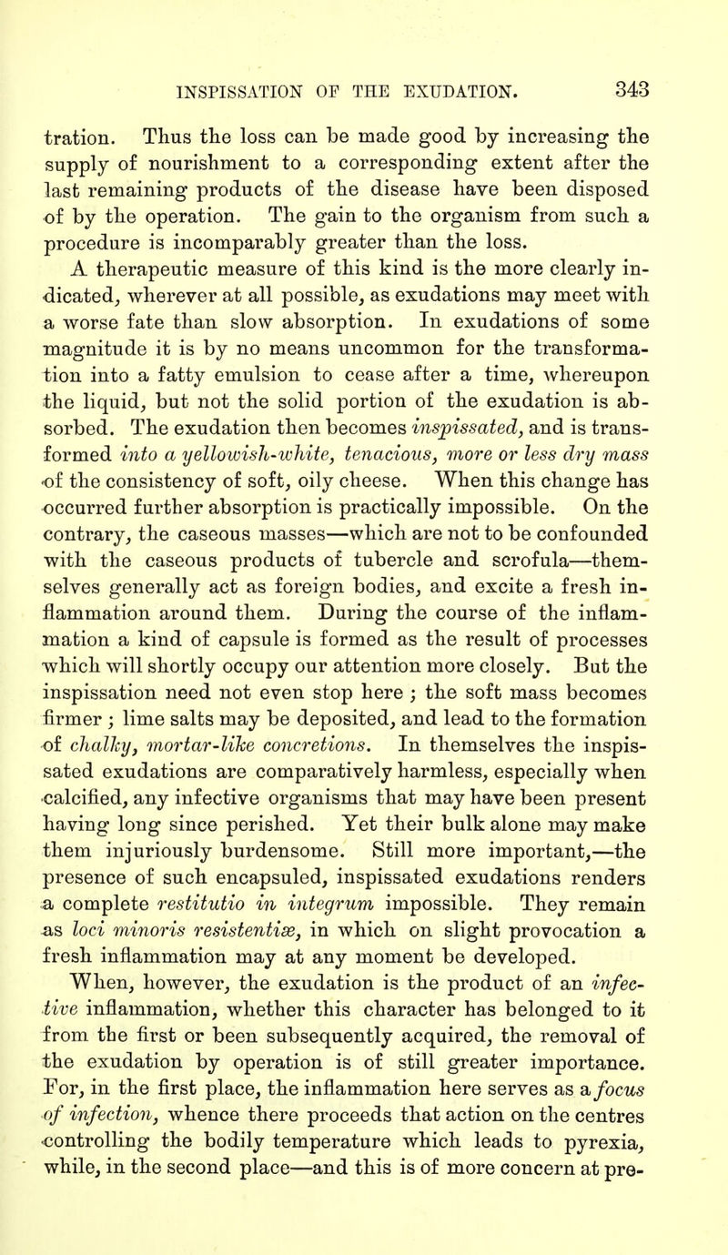 tration. Thus the loss can be made good by increasing the supply of nourishment to a corresponding extent after the last remaining products of the disease have been disposed of by the operation. The gain to the organism from such a procedure is incomparably greater than the loss. A therapeutic measure of this kind is the more clearly in- dicated, wherever at all possible, as exudations may meet with a worse fate than slow absorption. In exudations of some magnitude it is by no means uncommon for the transforma- tion into a fatty emulsion to cease after a time, whereupon the liquid, but not the solid portion of the exudation is ab- sorbed. The exudation then becomes inspissated, and is trans- formed into a yellowish-white, tenacious, more or less dry mass of the consistency of soft, oily cheese. When this change has occurred further absorption is practically impossible. On the contrary, the caseous masses—which are not to be confounded with the caseous products of tubercle and scrofula—them- selves generally act as foreign bodies, and excite a fresh in- flammation around them. During the course of the inflam- mation a kind of capsule is formed as the result of processes which will shortly occupy our attention more closely. But the inspissation need not even stop here ; the soft mass becomes firmer ; lime salts may be deposited, and lead to the formation of chalky, mortar-like concretions. In themselves the inspis- sated exudations are comparatively harmless, especially when •calcified, any infective organisms that may have been present having long since perished. Yet their bulk alone may make them injuriously burdensome. Still more important,—the presence of such encapsuled, inspissated exudations renders a complete restitutio in integrum impossible. They remain as loci minoris resistentise, in which on slight provocation a fresh inflammation may at any moment be developed. When, however, the exudation is the product of an infec- tive inflammation, whether this character has belonged to it from the first or been subsequently acquired, the removal of the exudation by operation is of still greater importance. For, in the first place, the inflammation here serves as a focus °f infection, whence there proceeds that action on the centres •controlling the bodily temperature which leads to pyrexia, while, in the second place—and this is of more concern at pre-