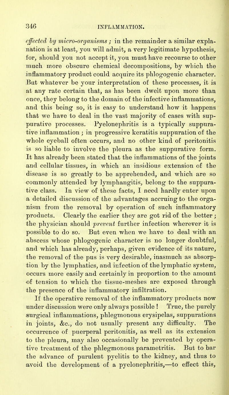 effected by micro-organisms ; in the remainder a similar expla- nation is at least, yon will admit, a very legitimate hypothesis, for, should yon not accept it, yon must have recourse to other much more obscure chemical decompositions, by which the inflammatory product could acquire its phlogogenic character. But whatever be your interpretation of these processes, it is at any rate certain that, as has been dwelt upon more than once, they belong to the domain of the infective inflammations, and this being so, it is easy to understand how it happens that we have to deal in the vast majority of cases with sup- purative processes. Pyelonephritis is a typically suppura- tive inflammation ; in progressive keratitis suppuration of the whole eyeball often occurs, and no other kind of peritonitis is so liable to involve the pleura as the suppurative form. It has already been stated that the inflammations of the joints and cellular tissues, in which an insidious extension of the disease is so greatly to be apprehended, and which are so commonly attended by lymphangitis, belong to the suppura- tive class. In view of these facts, I need hardly enter upon a detailed discussion of the advantages accruing to the orga- nism from the removal by operation of such inflammatory products. Clearly the earlier they are got rid of the better ; the physician should prevent further infection wherever it is possible to do so. But even when we have to deal with an abscess whose phlogogenic character is no longer doubtful, and which has already, perhaps, given evidence of its nature, the removal of the pus is very desirable, inasmuch as absorp- tion by the lymphatics, and infection of the lymphatic system, occurs more easily and certainly in proportion to the amount ■of tension to which the tissue-meshes are exposed through the presence of the inflammatory infiltration. If the operative removal of the inflammatory products now under discussion were only always possible ! True, the purely surgical inflammations, phlegmonous erysipelas, suppurations in joints, &c, do not usually present any difficulty. The occurrence of puerperal peritonitis, as well as its extension to the pleura, may also occasionally be prevented by opera- tive treatment of the phlegmonous parametritis. But to bar the advance of purulent pyelitis to the kidney, and thus to avoid the development of a pyelonephritis,—to effect this,