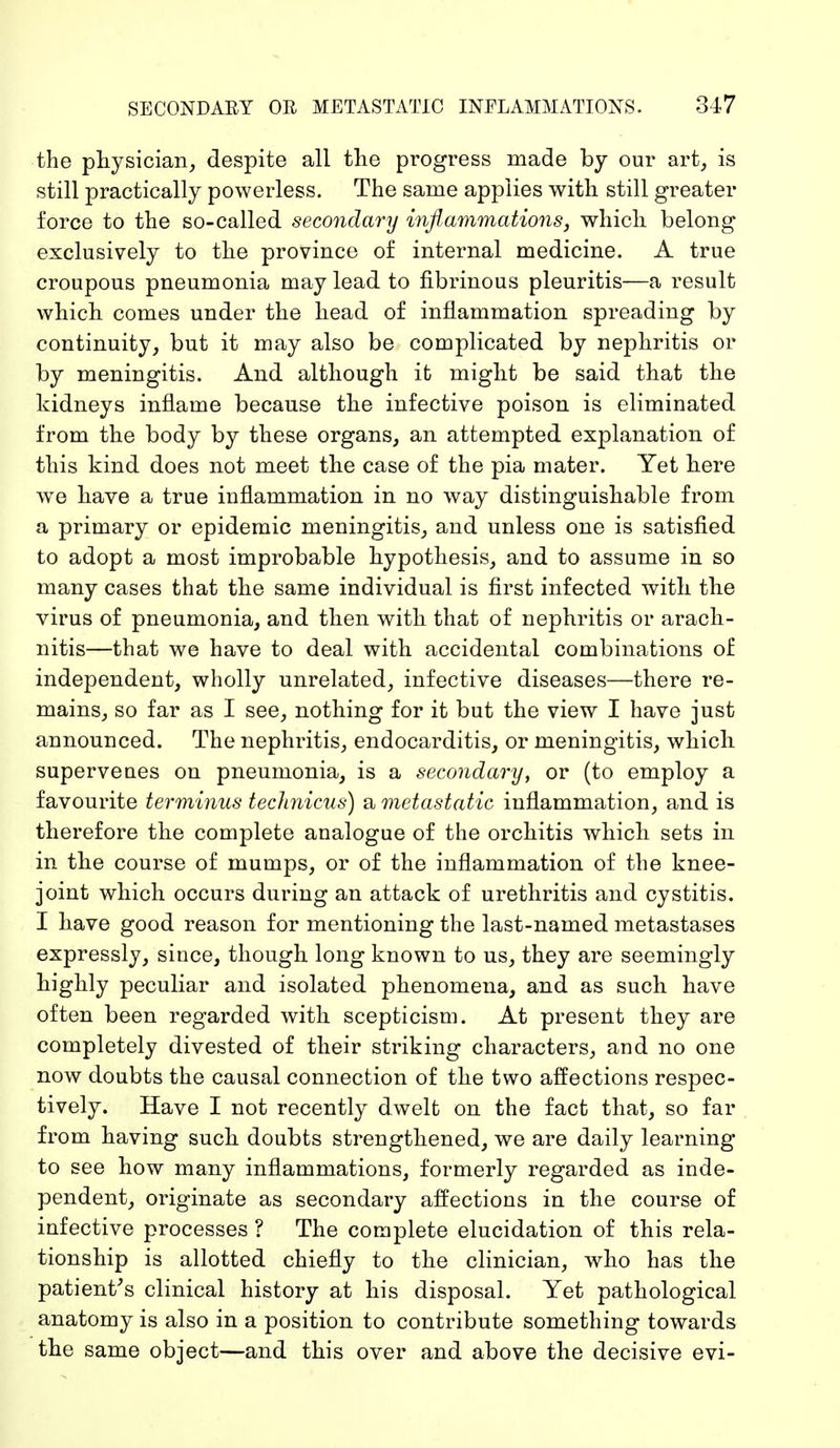 the physician, despite all the progress made by our art, is still practically powerless. The same applies with still greater force to the so-called secondary inflammations, which belong exclusively to the province of internal medicine. A true croupous pneumonia may lead to fibrinous pleuritis—a result which, comes under the head of inflammation spreading by continuity, but it may also be complicated by nephritis or by meningitis. And although it might be said that the kidneys inflame because the infective poison is eliminated from the body by these organs, an attempted explanation of this kind does not meet the case of the pia mater. Yet here we have a true inflammation in no way distinguishable from a primary or epidemic meningitis, and unless one is satisfied to adopt a most improbable hypothesis, and to assume in so many cases that the same individual is first infected with the virus of pneumonia, and then with that of nephritis or arach- nitis—that we have to deal with accidental combinations of independent, wholly unrelated, infective diseases—there re- mains, so far as I see, nothing for it but the view I have just announced. The nephritis, endocarditis, or meningitis, which superveues on pneumonia, is a secondary, or (to employ a favourite terminus technicus) a metastatic inflammation, and is therefore the complete analogue of the orchitis which sets in in the course of mumps, or of the inflammation of the knee- joint which occurs during an attack of urethritis and cystitis. I have good reason for mentioning the last-named metastases expressly, since, though long known to us, they are seemingly highly peculiar and isolated phenomena, and as such have often been regarded with scepticism. At present they are completely divested of their striking characters, and no one now doubts the causal connection of the two affections respec- tively. Have I not recently dwelt on the fact that, so far from having such doubts strengthened, we are daily learning to see how many inflammations, formerly regarded as inde- pendent, originate as secondary affections in the course of infective processes ? The complete elucidation of this rela- tionship is allotted chiefly to the clinician, who has the patient's clinical history at his disposal. Yet pathological anatomy is also in a position to contribute something towards the same object—and this over and above the decisive evi-