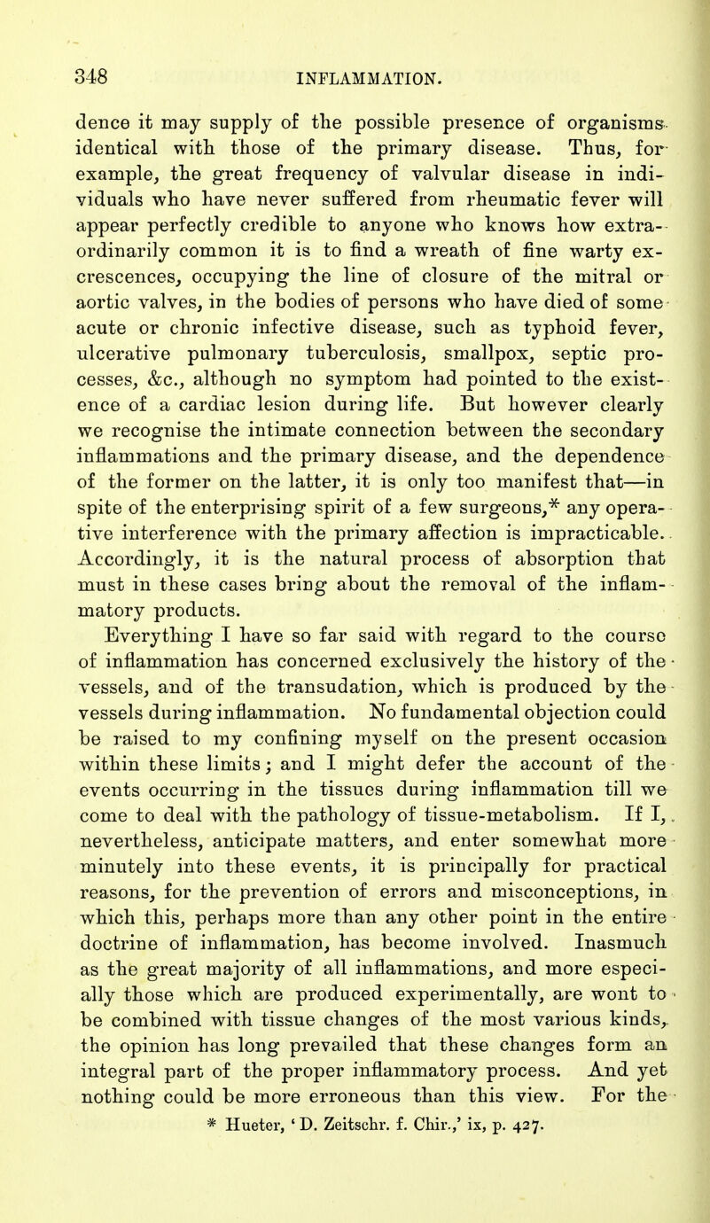 dence it may supply of the possible presence of organisms, identical with those of the primary disease. Thus, for- example, the great frequency of valvular disease in indi- viduals who have never suffered from rheumatic fever will appear perfectly credible to anyone who knows how extra- ordinarily common it is to find a wreath of fine warty ex- crescences, occupying the line of closure of the mitral or aortic valves, in the bodies of persons who have died of some acute or chronic infective disease, such as typhoid fever, ulcerative pulmonary tuberculosis, smallpox, septic pro- cesses, &c, although no symptom had pointed to the exist- ence of a cardiac lesion during life. But however clearly we recognise the intimate connection between the secondary inflammations and the primary disease, and the dependence of the former on the latter, it is only too manifest that—in spite of the enterprising spirit of a few surgeons,* any opera- tive interference with the primary affection is impracticable. Accordingly, it is the natural process of absorption that must in these cases bring about the removal of the inflam- matory products. Everything I have so far said with regard to the course of inflammation has concerned exclusively the history of the vessels, and of the transudation, which is produced by the vessels during inflammation. No fundamental objection could be raised to my confining myself on the present occasion within these limits; and I might defer the account of the events occurring in the tissues during inflammation till we come to deal with the pathology of tissue-metabolism. If I, nevertheless, anticipate matters, and enter somewhat more minutely into these events, it is principally for practical reasons, for the prevention of errors and misconceptions, in which this, perhaps more than any other point in the entire doctrine of inflammation, has become involved. Inasmuch as the great majority of all inflammations, and more especi- ally those which are produced experimentally, are wont to be combined with tissue changes of the most various kinds, the opinion has long prevailed that these changes form an integral part of the proper inflammatory process. And yet nothing could be more erroneous than this view. For the * Hueter, ' D. Zeitschr. f. Chir.,' ix, p. 427.