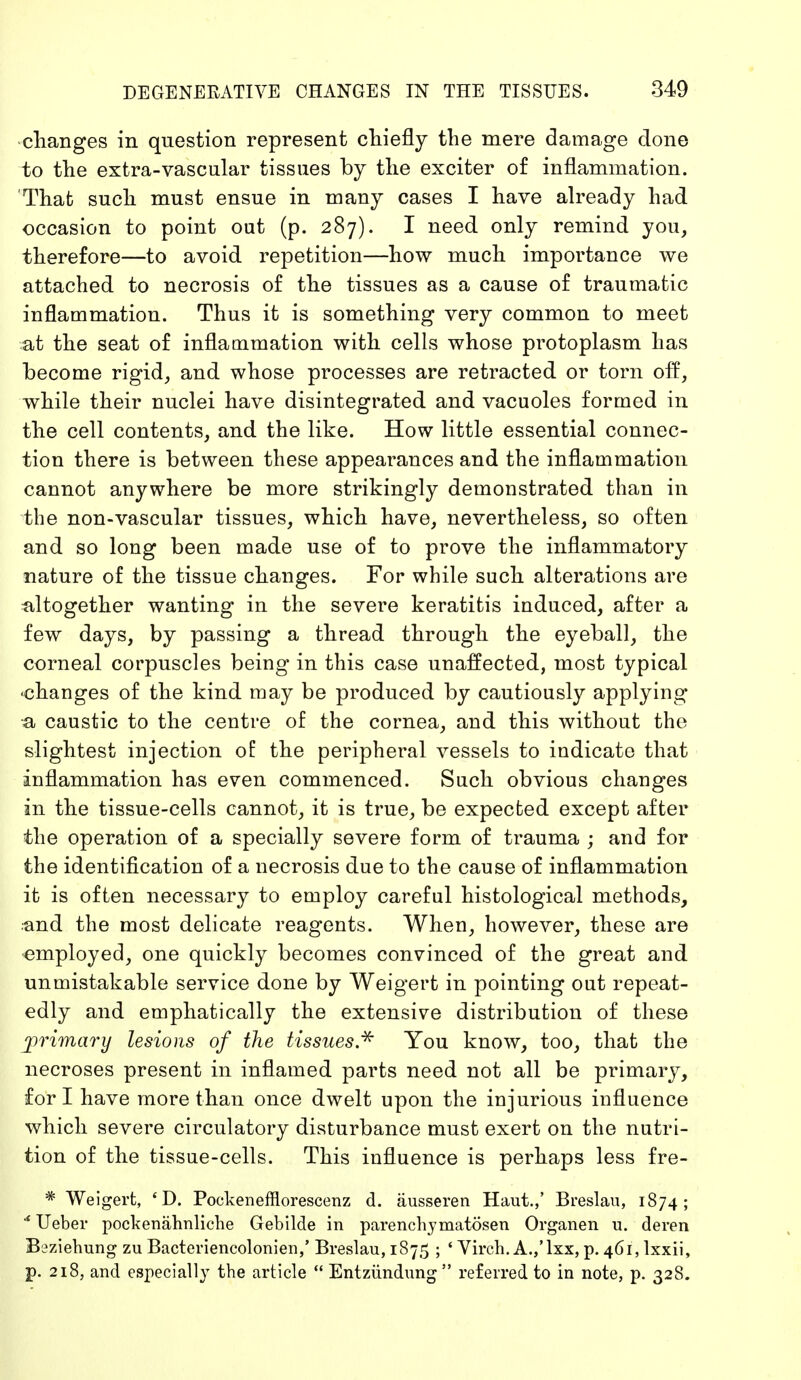 changes in question represent chiefly the mere damage clone to the extra-vascular tissues by the exciter of inflammation. That such must ensue in many cases I have already had occasion to point out (p. 287). I need only remind you, therefore—to avoid repetition—how much importance we attached to necrosis of the tissues as a cause of traumatic inflammation. Thus it is something very common to meet at the seat of inflammation with cells whose protoplasm has become rigid, and whose processes are retracted or torn off, while their nuclei have disintegrated and vacuoles formed in the cell contents, and the like. How little essential connec- tion there is between these appearances and the inflammation cannot anywhere be more strikingly demonstrated than in the non-vascular tissues, which have, nevertheless, so often and so long been made use of to prove the inflammatory nature of the tissue changes. For while such alterations are altogether wanting in the severe keratitis induced, after a few days, by passing a thread through the eyeball, the corneal corpuscles being in this case unaffected, most typical •changes of the kind may be produced by cautiously applying •a caustic to the centre of the cornea, and this without the slightest injection of the peripheral vessels to indicate that inflammation has even commenced. Such obvious changes in the tissue-cells cannot, it is true, be expected except after the operation of a specially severe form of trauma ; and for the identification of a necrosis due to the cause of inflammation it is often necessary to employ careful histological methods, and the most delicate reagents. When, however, these are employed, one quickly becomes convinced of the great and unmistakable service done by Weigert in pointing out repeat- edly and emphatically the extensive distribution of these jorimary lesions of the tissues* You know, too, that the necroses present in inflamed parts need not all be primary, fori have more than once dwelt upon the injurious influence which severe circulatory disturbance must exert on the nutri- tion of the tissue-cells. This influence is perhaps less fre- * Weigert, ' D. Pockenefflorescenz d. äusseren Haut.,' Breslau, 1874; * Ueber pockenähnliche Gebilde in parenchymatösen Organen u. deren Beziehung zu Bacteriencolonien,' Breslau, 1875 ; ' Virch. A.,'lxx, p. 461, lxxii, p. 218, and especially the article  Entzündung  referred to in note, p. 328.