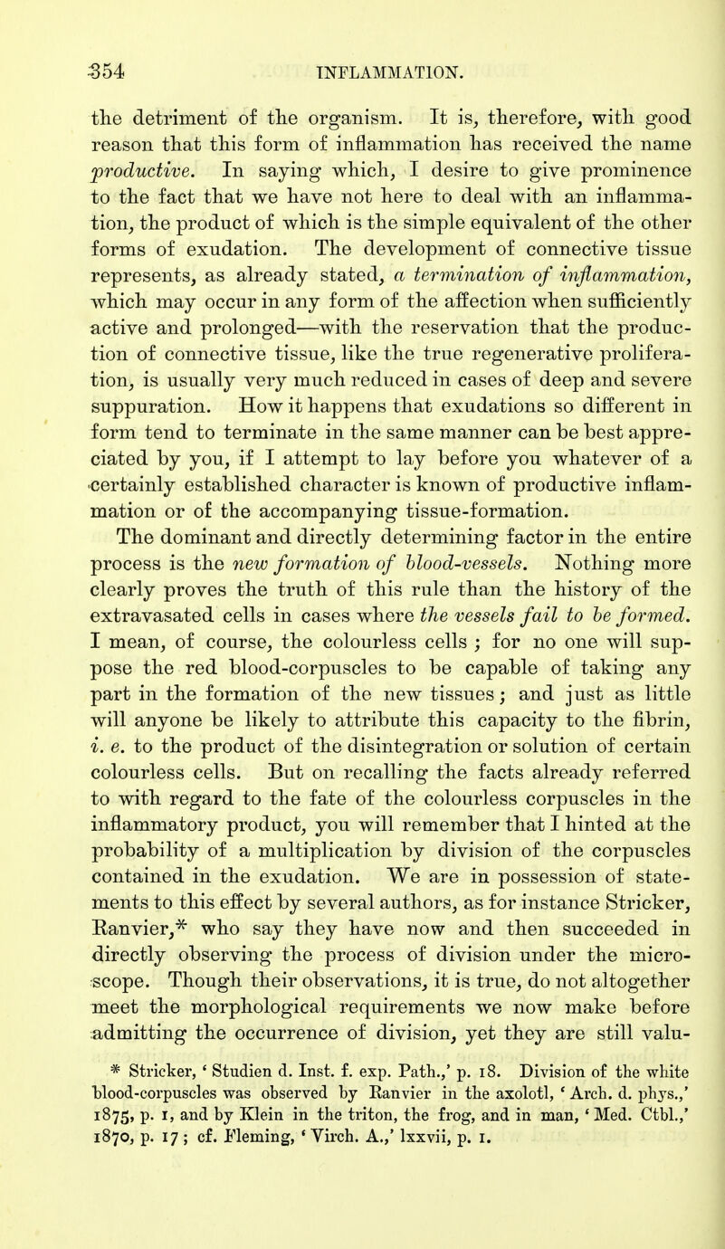 the detriment of the organism. It i% therefore, with good reason that this form of inflammation has received the name productive. In saying which, I desire to give prominence to the fact that we have not here to deal with an inflamma- tion, the product of which is the simple equivalent of the other forms of exudation. The development of connective tissue represents, as already stated, a termination of inflammation, which may occur in any form of the affection when sufficiently active and prolonged—with the reservation that the produc- tion of connective tissue, like the true regenerative prolifera- tion, is usually very much reduced in cases of deep and severe suppuration. How it happens that exudations so different in form tend to terminate in the same manner can be best appre- ciated by you, if I attempt to lay before you whatever of a certainly established character is known of productive inflam- mation or of the accompanying tissue-formation. The dominant and directly determining factor in the entire process is the new formation of blood-vessels. Nothing more clearly proves the truth of this rule than the history of the extravasated cells in cases where the vessels fail to be formed. I mean, of course, the colourless cells ; for no one will sup- pose the red blood-corpuscles to be capable of taking any part in the formation of the new tissues; and just as little will anyone be likely to attribute this capacity to the fibrin, i. e. to the product of the disintegration or solution of certain colourless cells. But on recalling the facts already referred to with regard to the fate of the colourless corpuscles in the inflammatory product, you will remember that I hinted at the probability of a multiplication by division of the corpuscles contained in the exudation. We are in possession of state- ments to this effect by several authors, as for instance Strieker, Ranvier,* who say they have now and then succeeded in directly observing the process of division under the micro- scope. Though their observations, it is true, do not altogether meet the morphological requirements we now make before admitting the occurrence of division, yet they are still valu- * Strieker, ' Studien d. Inst. f. exp. Path.,' p. 18. Division of the white blood-corpuscles was observed hy Eanvier in the axolotl, ' Arch. d. phys.,' 1875, p. 1, and by Klein in the triton, the frog, and in man, * Med. Ctbl.,' 1870, p. 17 ; cf. Fleming, * Virch. A.,' lxxvii, p. 1.