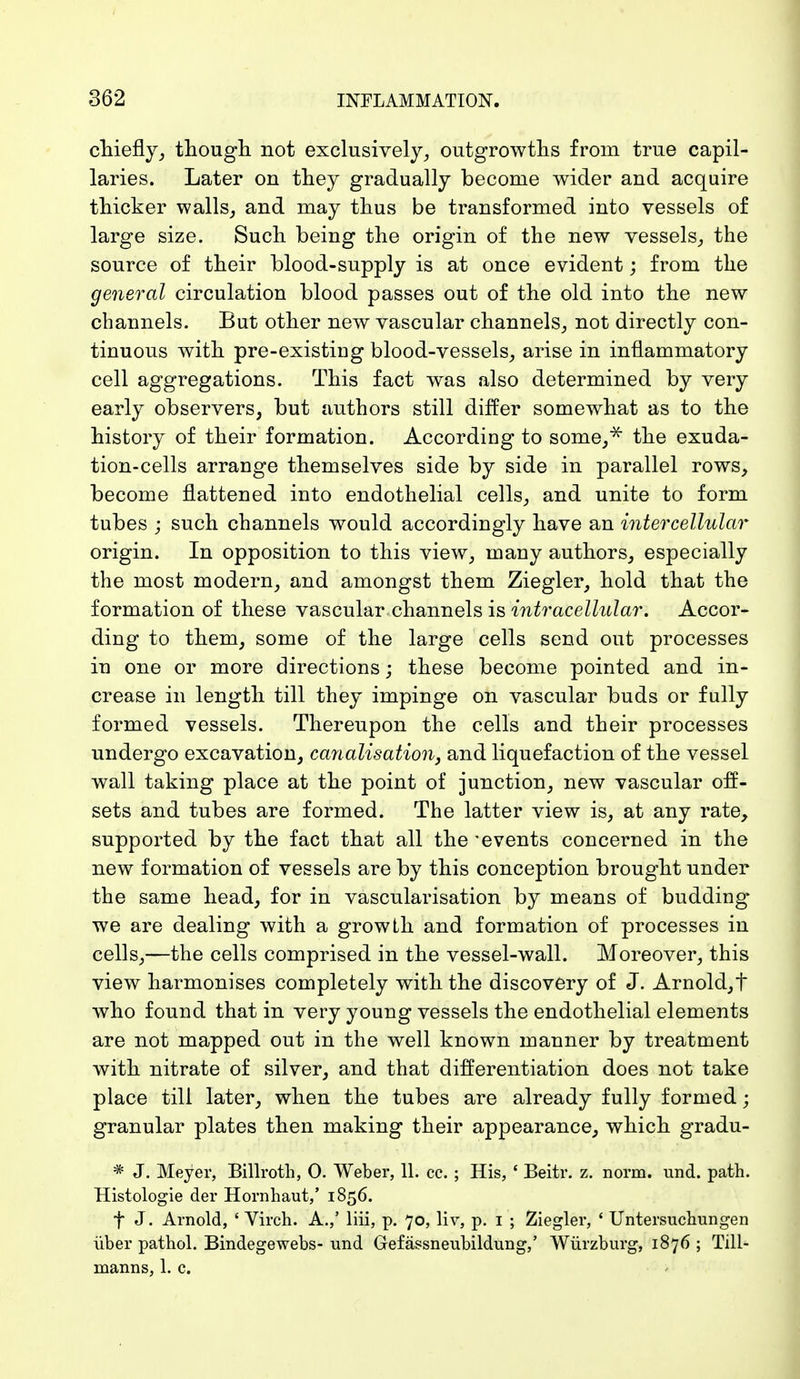 chiefly, though not exclusively, outgrowths from true capil- laries. Later on they gradually become wider and acquire thicker walls, and may thus be transformed into vessels of large size. Such being the origin of the new vessels, the source of their blood-supply is at once evident; from the general circulation blood passes out of the old into the new channels. But other new vascular channels, not directly con- tinuous with pre-existing blood-vessels, arise in inflammatory cell aggregations. This fact was also determined by very early observers, but authors still differ somewhat as to the history of their formation. According to some/ the exuda- tion-cells arrange themselves side by side in parallel rows, become flattened into endothelial cells, and unite to form tubes j such channels would accordingly have an intercellular origin. In opposition to this view, many authors, especially the most modern, and amongst them Ziegler, hold that the formation of these vascular channels is intracellular. Accor- ding to them, some of the large cells send out processes in one or more directions; these become pointed and in- crease in length till they impinge on vascular buds or fully formed vessels. Thereupon the cells and their processes undergo excavation, canalisation, and liquefaction of the vessel wall taking place at the point of junction, new vascular off- sets and tubes are formed. The latter view is, at any rate, supported by the fact that all the 'events concerned in the new formation of vessels are by this conception brought under the same head, for in vascularisation by means of budding we are dealing with a growth and formation of processes in cells,—the cells comprised in the vessel-wall. Moreover, this view harmonises completely with the discovery of J. Arnold,t who found that in very young vessels the endothelial elements are not mapped out in the well known manner by treatment with nitrate of silver, and that differentiation does not take place till later, when the tubes are already fully formed; granular plates then making their appearance, which gradu- * J. Meyer, Billroth, 0. Weber, 11. cc. ; His, ' Beitr. z. norm. und. path. Histologie der Hornhaut,' 1856. f J. Arnold, ' Virch. A.,' liii, p. 70, liv, p. 1 ; Ziegler, ' Untersuchungen über pathol. Bindegewebs- und Gefässneubildung,' Würzburg, 1876 ; Till- manns, 1. c.