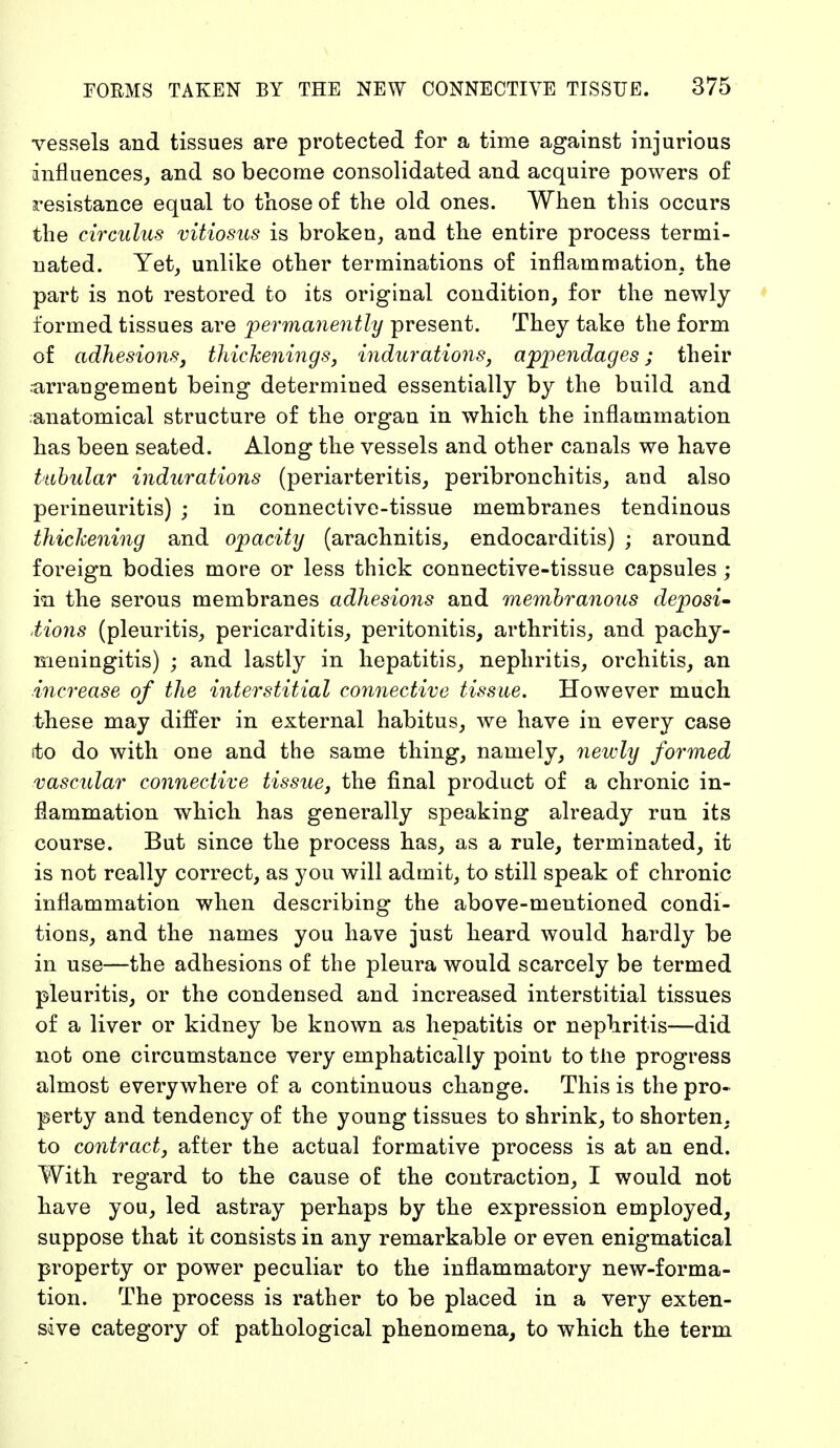 vessels and tissues are protected for a time against injurious influences, and so become consolidated and acquire powers of resistance equal to those of the old ones. When this occurs the eircuius vitiosus is broken, and the entire process termi- nated. Yet, unlike other terminations of inflammation, the part is not restored to its original condition, for the newly formed tissues are permanently present. They take the form of adhesions} thickenings, indurations, appendages; their arrangement being determined essentially by the build and ;anatomical structure of the organ in which the inflammation has been seated. Along the vessels and other canals we have tubular indurations (periarteritis, peribronchitis, and also perineuritis) ; in connective-tissue membranes tendinous thickening and opacity (arachnitis, endocarditis) ; around foreign bodies more or less thick connective-tissue capsules; in the serous membranes adhesions and membranous deposi- tions (pleuritis, pericarditis, peritonitis, arthritis, and pachy- meningitis) ; and lastly in hepatitis, nephritis, orchitis, an ■increase of the interstitial connective tissue. However much these may differ in external habitus, we have in every case ito do with one and the same thing, namely, newly formed vascular connective tissue, the final product of a chronic in- flammation which has generally speaking already run its course. But since the process has, as a rule, terminated, it is not really correct, as you will admit, to still speak of chronic inflammation when describing the above-mentioned condi- tions, and the names you have just heard would hardly be in use—the adhesions of the pleura would scarcely be termed pleuritis, or the condensed and increased interstitial tissues of a liver or kidney be known as hepatitis or nephritis—did not one circumstance very emphatically point to the progress almost everywhere of a continuous change. This is the pro- perty and tendency of the young tissues to shrink, to shorten, to contract, after the actual formative process is at an end. With regard to the cause of the contraction, I would not have you, led astray perhaps by the expression employed, suppose that it consists in any remarkable or even enigmatical property or power peculiar to the inflammatory new-forma- tion. The process is rather to be placed in a very exten- sive category of pathological phenomena, to which the term