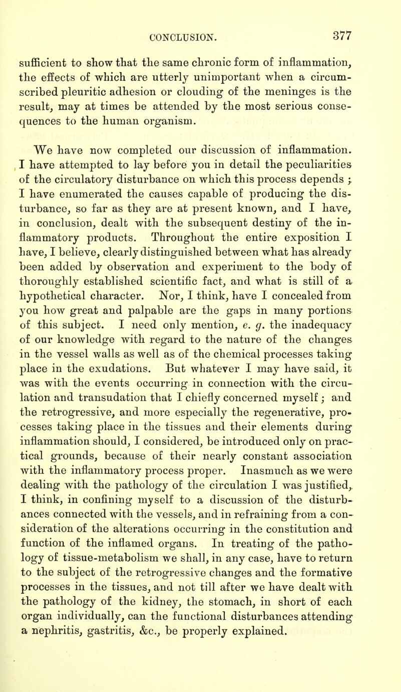 sufficient to show that the same chronic form of inflammation, the effects of which are utterly unimportant when a circum- scribed pleuritic adhesion or clouding of the meninges is the result, may at times be attended by the most serious conse- quences to the human organism. We have now completed our discussion of inflammation. I have attempted to lay before you in detail the peculiarities of the circulatory disturbance on which this process depends I have enumerated the causes capable of producing the dis- turbance, so far as they are at present known, and I have, in conclusion, dealt with the subsequent destiny of the in- flammatory products. Throughout the entire exposition I have, I believe, clearly distinguished between what has already been added by observation and experiment to the body of thoroughly established scientific fact, and what is still of a hypothetical character. Nor, I think, have I concealed from you how great and palpable are the gaps in many portions of this subject. I need only mention, e. g. the inadequacy of our knowledge with regard to the nature of the changes in the vessel walls as well as of the chemical processes taking place in the exudations. But whatever I may have said, it was with the events occurring in connection with the circu- lation and transudation that I chiefly concerned myself ; and the retrogressive, and more especially the regenerative, pro- cesses taking place in the tissues and their elements during inflammation should, I considered, be introduced only on prac- tical grounds, because of their nearly constant association with the inflammatory process proper. Inasmuch as we were dealing with the pathology of the circulation I was justified,, I think, in confining myself to a discussion of the disturb- ances connected with the vessels, and in refraining from a con- sideration of the alterations occurring in the constitution and function of the inflamed organs. In treating of the patho- logy of tissue-metabolism we shall, in any case, have to return to the subject of the retrogressive changes and the formative processes in the tissues, and not till after we have dealt with the pathology of the kidney, the stomach, in short of each organ individually, can the functional disturbances attending a nephritis, gastritis, &c, be properly explained.