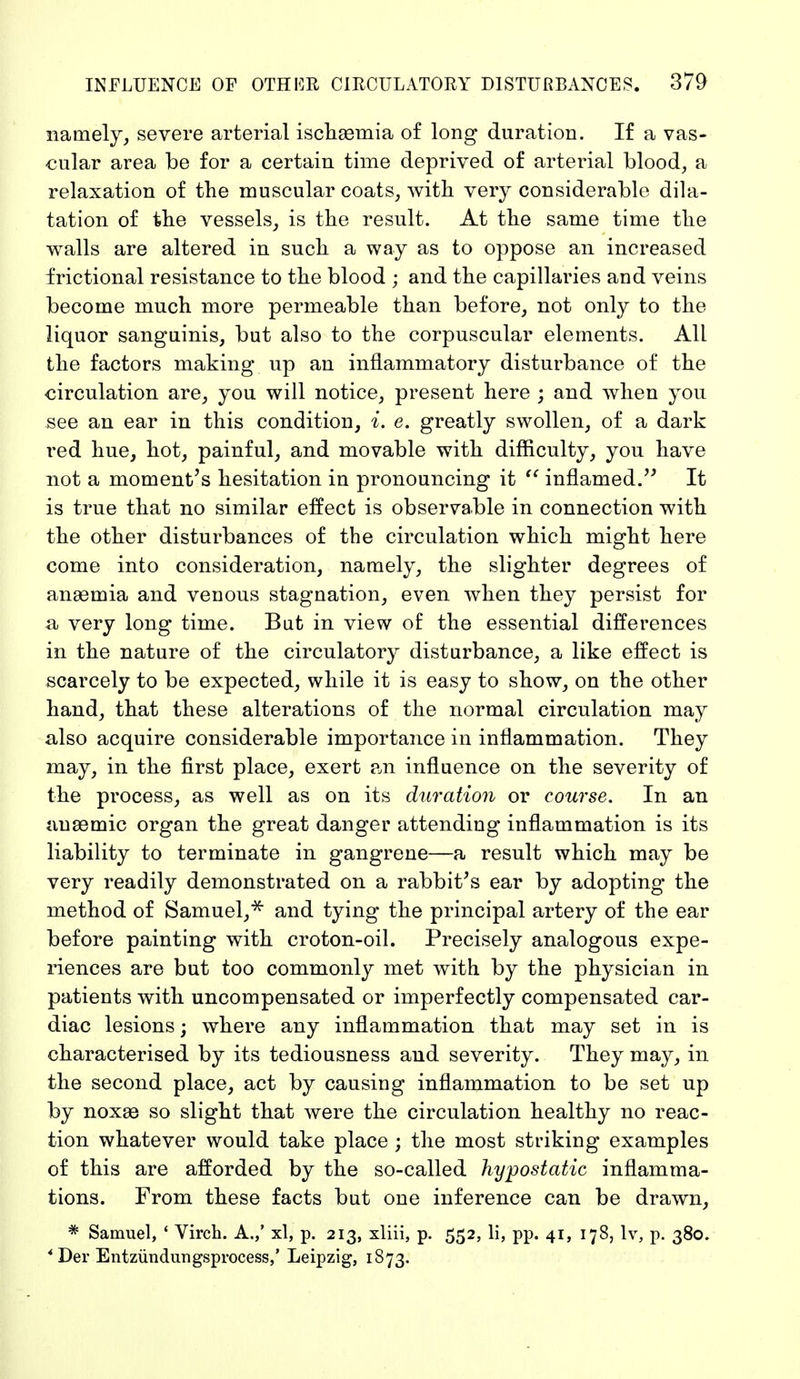 namely, severe arterial ischasmia of long duration. If a vas- cular area be for a certain time deprived of arterial blood, a relaxation of the muscular coats, with very considerable dila- tation of the vessels, is the result. At the same time the walls are altered in such a way as to oppose an increased frictional resistance to the blood ; and the capillaries and veins become much more permeable than before, not only to the liquor sanguinis, but also to the corpuscular elements. AIL the factors making up an inflammatory disturbance of the circulation are, you will notice, present here ; and when you see an ear in this condition, i. e. greatly swollen, of a dark red hue, hot, painful, and movable with difficulty, you have not a moment's hesitation in pronouncing it  inflamed. It is true that no similar effect is observable in connection with the other disturbances of the circulation which might here come into consideration, namely, the slighter degrees of anaemia and venous stagnation, even when they persist for a very long time. But in view of the essential differences in the nature of the circulatory disturbance, a like effect is scarcely to be expected, while it is easy to show, on the other hand, that these alterations of the normal circulation may also acquire considerable importance in inflammation. They may, in the first place, exert an influence on the severity of the process, as well as on its duration or course. In an anaemic organ the great danger attending inflammation is its liability to terminate in gangrene—a result which may be very readily demonstrated on a rabbit's ear by adopting the method of Samuel,* and tying the principal artery of the ear before painting with croton-oil. Precisely analogous expe- riences are but too commonly met with by the physician in patients with uncompensated or imperfectly compensated car- diac lesions; where any inflammation that may set in is characterised by its tediousness and severity. They may, in the second place, act by causing inflammation to be set up by noxae so slight that were the circulation healthy no reac- tion whatever would take place ; the most striking examples of this are afforded by the so-called hypostatic inflamma- tions. From these facts but one inference can be drawn, * Samuel, ' Virch. A.,' xl, p. 213, xliii, p. 552, li, pp. 41, 178, lv, p. 380. * Der Entzündungsprocess,' Leipzig, 1873.