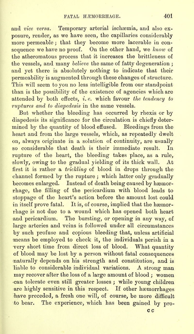 and vice versa. Temporary arterial ischaernia, and also ex- posure, render, as we have seen, the capillaries considerably more permeable; that they become more lacerable in con- sequence we have no proof. On the other hand, we know of the atheromatous process that it increases the brittleness of the vessels, and many believe the same of fatty degeneration ; and yet there is absolutely nothing to indicate that their permeability is augmented through these changes of structure. This will seem to you no less intelligible from our standpoint than is the possibility of the existence of agencies which are attended by both effects, i. e. which favour the tendency to ruptures and to diapedesis in the same vessels. But whether the bleeding has occurred by rhexis or by diapedesis its significance for the circulation is chiefly deter- mined by the quantity of blood effused. Bleedings from the heart and from the large vessels, which, as repeatedly dwelt on, always originate in a solution of continuity, are usually so considerable that death is their immediate result. In rupture of the heart, the bleeding takes place, as a rule, slowly, owing to the gradual yielding of its thick wall. At first it is rather a trickling of blood in drops through the channel formed by the rupture ; which latter only gradually becomes enlarged. Instead of death being caused by haemor- rhage, the filling of the pericardium with blood leads to stoppage of the heart's action before the amount lost could in itself prove fatal. It is, of course, implied that the haemor- rhage is not due to a wound which has opened both heart and pericardium. The bursting, or opening in any way, of large arteries and veins is followed under all circumstances by such profuse and copious bleeding that, unless artificial means be employed to check it, the individuals perish in a very short time from direct loss of blood. What quantity of blood may be lost by a person without fatal consequences naturally depends on his strength and constitution, and is liable to considerable individual variations. A strong man may recover after the loss of a large amount of blood ; women can tolerate even still greater losses ; while young children are highly sensitive in this respect. If other haemorrhages have preceded, a fresh one will, of course, be more difficult to bear. The experience, which has been gained by pro-