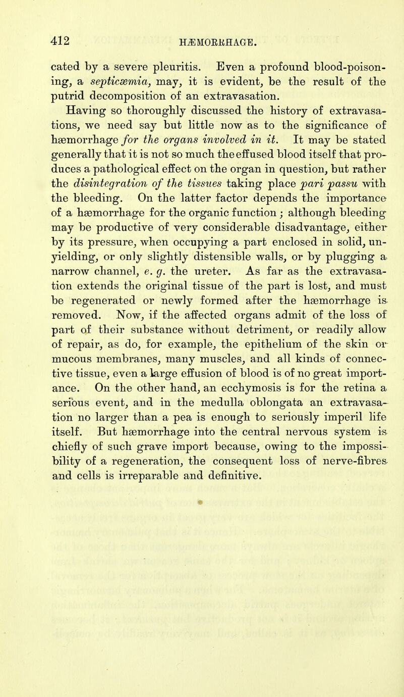 cated by a severe pleuritis. Even a profound blood-poison- ing, a septicemia, may, it is evident, be the result of the putrid decomposition of an extravasation. Having so thoroughly discussed the history of extravasa- tions, we need say but little now as to the significance of haemorrhage for the organs involved in it. It may be stated generally that it is not so much the effused blood itself that pro- duces a pathological effect on the organ in question, but rather the disintegration of the tissues taking place pari passu with the bleeding. On the latter factor depends the importance of a haemorrhage for the organic function ; although bleeding may be productive of very considerable disadvantage, either by its pressure, when occupying a part enclosed in solid, un- yielding, or only slightly distensible walls, or by plugging a narrow channel, e. g. the ureter. As far as the extravasa- tion extends the original tissue of the part is lost, and must be regenerated or newly formed after the haemorrhage is removed. Now, if the affected organs admit of the loss of part of their substance without detriment, or readily allow of repair, as do, for example, the epithelium of the skin or mucous membranes, many muscles, and all kinds of connec- tive tissue, even a large effusion of blood is of no great import- ance. On the other hand, an ecchymosis is for the retina a serious event, and in the medulla oblongata an extravasa- tion no larger than a pea is enough to seriously imperil life itself. But haemorrhage into the central nervous system is chiefly of such grave import because, owing to the impossi- bility of a regeneration, the consequent loss of nerve-fibres and cells is irreparable and definitive. *