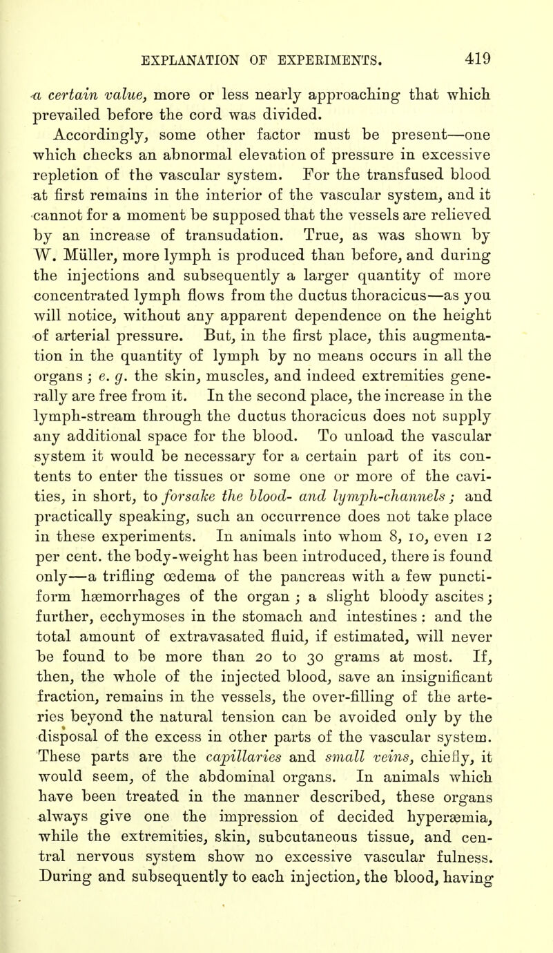 ■a certain value, more or less nearly approaching that which prevailed before the cord was divided. Accordingly, some other factor must be present—one which checks an abnormal elevation of pressure in excessive repletion of the vascular system. For the transfused blood at first remains in the interior of the vascular system, and it cannot for a moment be supposed that the vessels are relieved by an increase of transudation. True, as was shown by W. Müller, more lymph is produced than before, and during the injections and subsequently a larger quantity of more concentrated lymph flows from the ductus thoracicus—as you will notice, without any apparent dependence on the height of arterial pressure. But, in the first place, this augmenta- tion in the quantity of lymph by no means occurs in all the organs ; e. g. the skin, muscles, and indeed extremities gene- rally are free from it. In the second place, the increase in the lymph-stream through the ductus thoracicus does not supply any additional space for the blood. To unload the vascular system it would be necessary for a certain part of its con- tents to enter the tissues or some one or more of the cavi- ties, in short, to forsake the blood- and lymph-channels ; and practically speaking, such an occurrence does not take place in these experiments. In animals into whom 8, 10, even 12 per cent, the body-weight has been introduced, there is found only—a trifling oedema of the pancreas with a few puncti- form haemorrhages of the organ ; a slight bloody ascites; further, ecchymoses in the stomach and intestines : and the total amount of extravasated fluid, if estimated, will never be found to be more than 20 to 30 grams at most. If, then, the whole of the injected blood, save an insignificant fraction, remains in the vessels, the over-filling of the arte- ries beyond the natural tension can be avoided only by the disposal of the excess in other parts of the vascular system. These parts are the capillaries and small veins, chiefly, it would seem, of the abdominal organs. In animals which have been treated in the manner described, these organs always give one the impression of decided hyperaemia, while the extremities, skin, subcutaneous tissue, and cen- tral nervous system show no excessive vascular fulness. During and subsequently to each injection, the blood, having