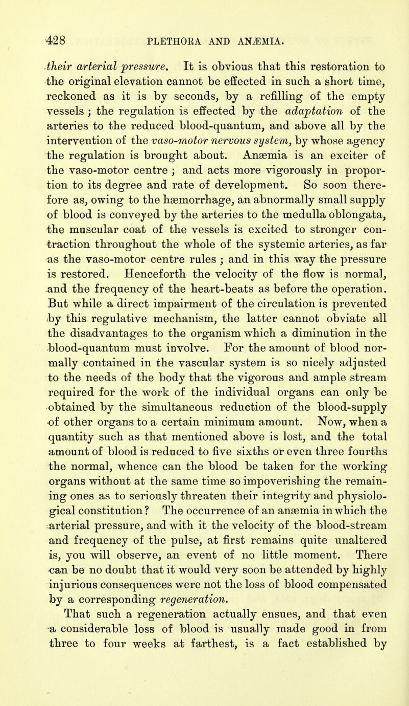 their arterial pressure. It is obvious that this restoration to the original elevation cannot be effected in such a short time, reckoned as it is by seconds, by a refilling of the empty vessels ; the regulation is effected by the adaptation of the arteries to the reduced blood-quantum, and above all by the intervention of the vaso-motor nervous system, by whose agency the regulation is brought about. Anaemia is an exciter of the vaso-motor centre ; and acts more vigorously in propor- tion to its degree and rate of development. So soon there- fore as, owing to the haemorrhage, an abnormally small supply of blood is conveyed by the arteries to the medulla oblongata, the muscular coat of the vessels is excited to stronger con- traction throughout the whole of the systemic arteries, as far as the vaso-motor centre rules ; and in this way the pressure is restored. Henceforth the velocity of the flow is normal, and the frequency of the heart-beats as before the operation. But while a direct impairment of the circulation is prevented by this regulative mechanism, the latter cannot obviate all the disadvantages to the organism which a diminution in the blood-quantum must involve. For the amount of blood nor- mally contained in the vascular system is so nicely adjusted to the needs of the body that the vigorous and ample stream required for the work of the individual organs can only be obtained by the simultaneous reduction of the blood-supply of other organs to a certain minimum amount. Now, when a quantity such as that mentioned above is lost, and the total amount of blood is reduced to five sixths or even three fourths the normal, whence can the blood be taken for the working organs without at the same time so impoverishing the remain- ing ones as to seriously threaten their integrity and physiolo- gical constitution ? The occurrence of an anaemia in which the arterial pressure, and with it the velocity of the blood-stream and frequency of the pulse, at first remains quite unaltered is, you will observe, an event of no little moment. There can be no doubt that it would very soon be attended by highly injurious consequences were not the loss of blood compensated by a corresponding regeneration. That such a regeneration actually ensues, and that even a considerable loss of blood is usually made good in from three to four weeks at farthest, is a fact established by