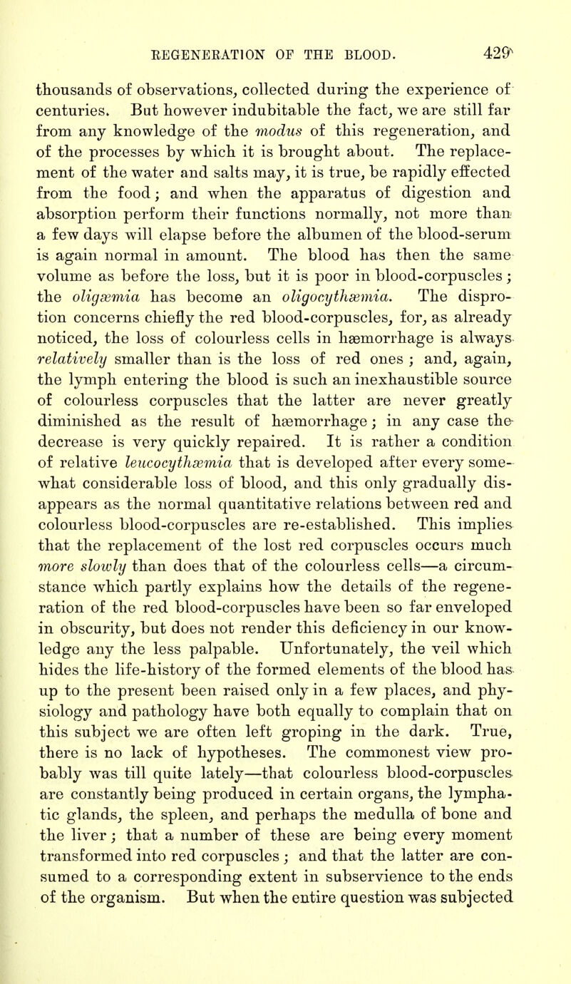 thousands of observations, collected during the experience of centuries. But however indubitable the fact, we are still far from any knowledge of the modus of this regeneration, and of the processes by which it is brought about. The replace- ment of the water and salts may, it is true, be rapidly effected from the food; and when the apparatus of digestion and absorption perform their functions normally, not more than a few days will elapse before the albumen of the blood-serum is again normal in amount. The blood has then the same volume as before the loss, but it is poor in blood-corpuscles; the oligemia has become an oligocythemia. The dispro- tion concerns chiefly the red blood-corpuscles, for, as already noticed, the loss of colourless cells in haemorrhage is always relatively smaller than is the loss of red ones ; and, again, the lymph entering the blood is such an inexhaustible source of colourless corpuscles that the latter are never greatly diminished as the result of haemorrhage; in any case the decrease is very quickly repaired. It is rather a condition of relative leucocythsemia that is developed after every some- what considerable loss of blood, and this only gradually dis- appears as the normal quantitative relations between red and colourless blood-corpuscles are re-established. This implies that the replacement of the lost red corpuscles occurs much more slowly than does that of the colourless cells—a circum- stance which partly explains how the details of the regene- ration of the red blood-corpuscles have been so far enveloped in obscurity, but does not render this deficiency in our know- ledge any the less palpable. Unfortunately, the veil which hides the life-history of the formed elements of the blood has up to the present been raised only in a few places, and phy- siology and pathology have both equally to complain that on this subject we are often left groping in the dark. True, there is no lack of hypotheses. The commonest view pro- bably was till quite lately—that colourless blood-corpuscles are constantly being produced in certain organs, the lympha- tic glands, the spleen, and perhaps the medulla of bone and the liver; that a number of these are being every moment transformed into red corpuscles ; and that the latter are con- sumed to a corresponding extent in subservience to the ends of the organism. But when the entire question was subjected