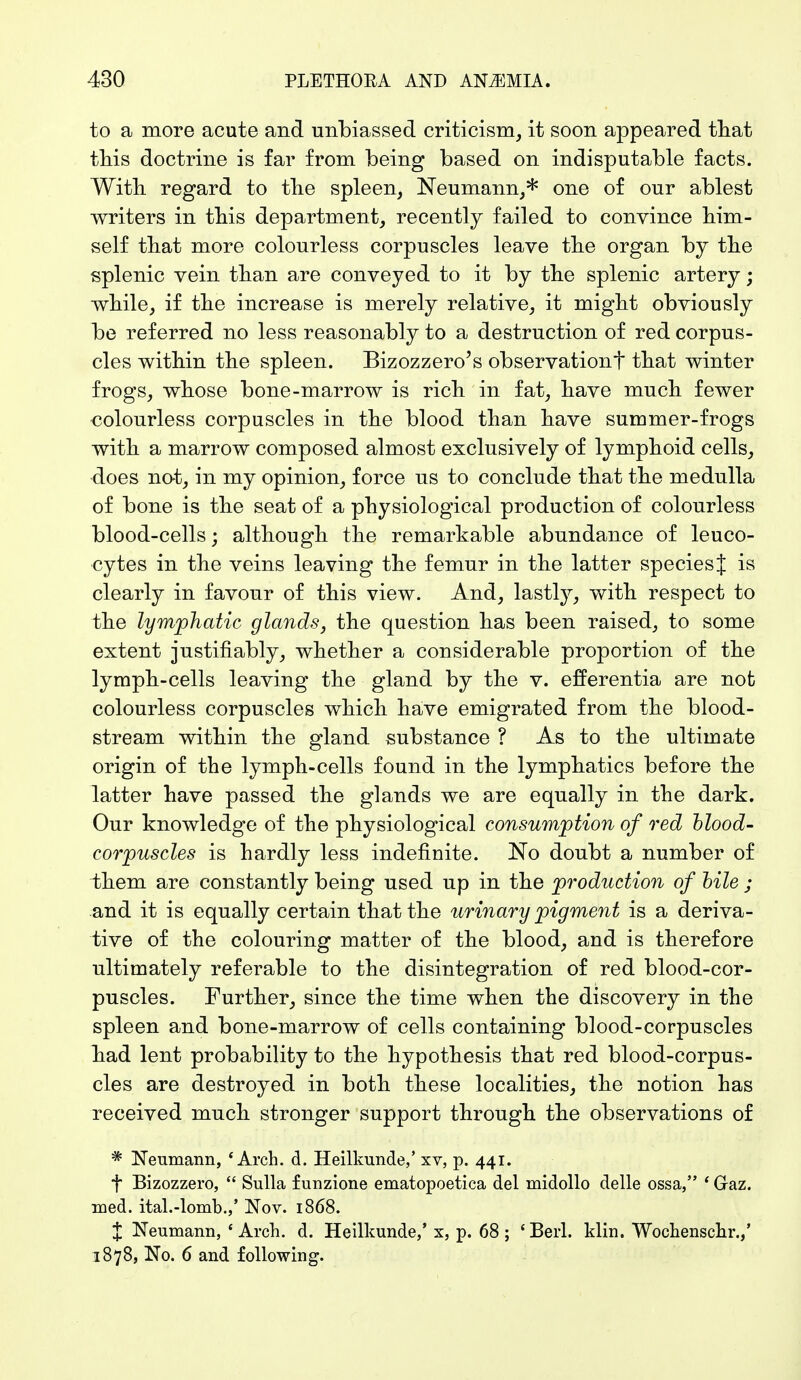 to a more acute and unbiassed criticism, it soon appeared that this doctrine is far from being based on indisputable facts. With regard to the spleen, Neumann,* one of our ablest writers in this department, recently failed to convince him- self that more colourless corpuscles leave the organ by the splenic vein than are conveyed to it by the splenic artery; while, if the increase is merely relative, it might obviously be referred no less reasonably to a destruction of red corpus- cles within the spleen. Bizozzero's observation^ that winter frogs, whose bone-marrow is rich in fat, have much fewer colourless corpuscles in the blood than have summer-frogs with a marrow composed almost exclusively of lymphoid cells, does not, in my opinion, force us to conclude that the medulla of bone is the seat of a physiological production of colourless blood-cells; although the remarkable abundance of leuco- cytes in the veins leaving the femur in the latter species J is clearly in favour of this view. And, lastly, with respect to the lymphatic glands, the question has been raised, to some extent justifiably, whether a considerable proportion of the lymph-cells leaving the gland by the v. efferentia are not colourless corpuscles which have emigrated from the blood- stream within the gland substance ? As to the ultimate origin of the lymph-cells found in the lymphatics before the latter have passed the glands we are equally in the dark. Our knowledge of the physiological consumption of red blood- corpuscles is hardly less indefinite. No doubt a number of them are constantly being used up in the production of bile ; and it is equally certain that the urinary pigment is a deriva- tive of the colouring matter of the blood, and is therefore ultimately referable to the disintegration of red blood-cor- puscles. Further, since the time when the discovery in the spleen and bone-marrow of cells containing blood-corpuscles had lent probability to the hypothesis that red blood-corpus- cles are destroyed in both these localities, the notion has received much stronger support through the observations of * Neumann, * Arch. d. Heilkunde,' xv, p. 441. f Bizozzero,  Sulla f unzione ematopoetica del midollo delle ossa, ' Gaz. med. ital.-lomb.,' Nov. 1868. % Neumann, ' Arch. d. Heilkunde,' x, p. 68 ; ' Berl. klin. Wochenschr.,' 1878, No. 6 and following.