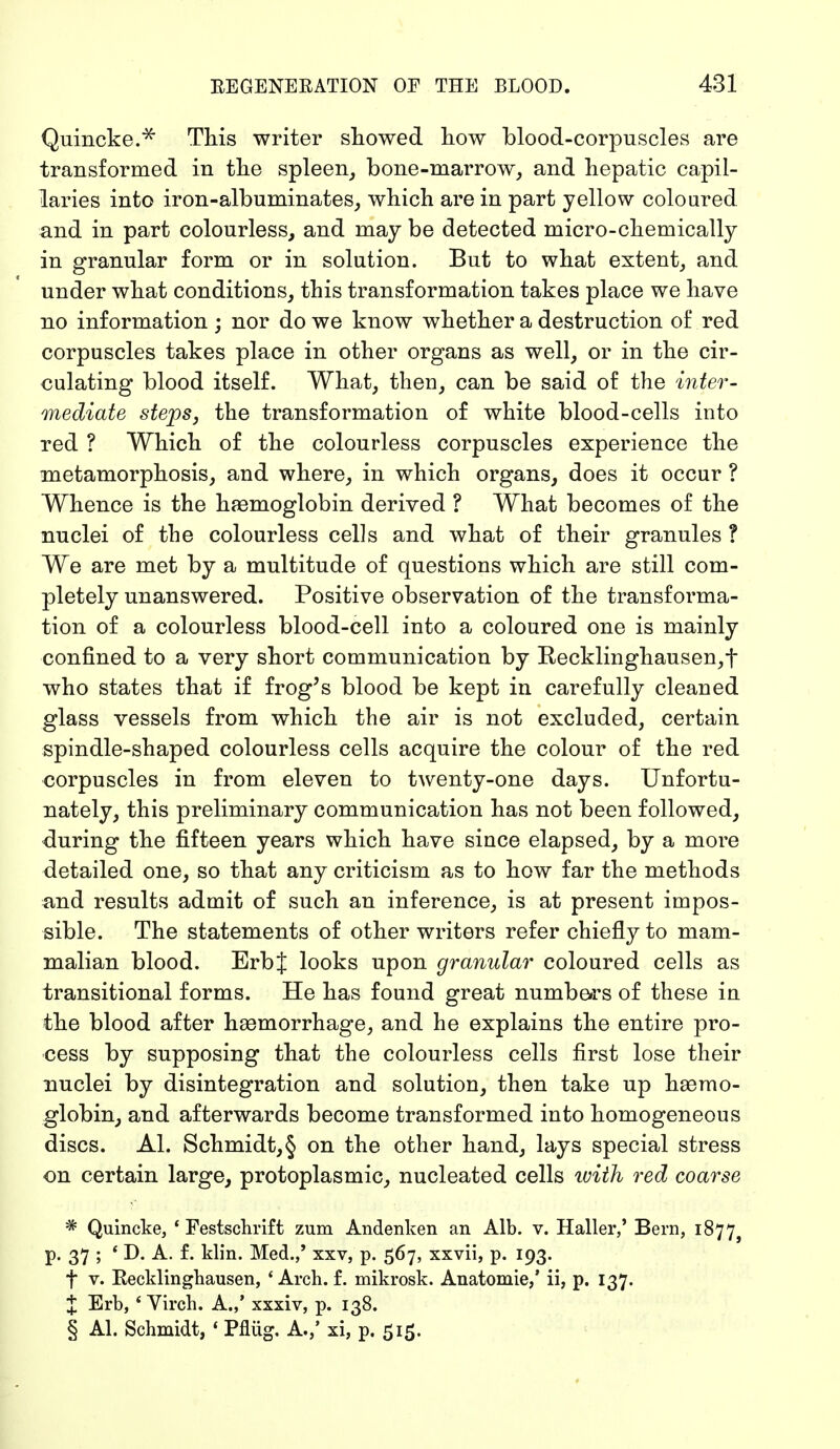 Quincke.* This writer showed how blood-corpuscles are transformed in the spleen, bone-marrow, and hepatic capil- laries into iron-albuminates, which are in part yellow coloured and in part colourless, and may be detected micro-chemically in granular form or in solution. But to what extent, and under what conditions, this transformation takes place we have no information ; nor do we know whether a destruction of red corpuscles takes place in other organs as well, or in the cir- culating blood itself. What, then, can be said of the inter- mediate steps, the transformation of white blood-cells into red ? Which of the colourless corpuscles experience the metamorphosis, and where, in which organs, does it occur ? Whence is the haemoglobin derived ? What becomes of the nuclei of the colourless cells and what of their granules ? We are met by a multitude of questions which are still com- pletely unanswered. Positive observation of the transforma- tion of a colourless blood-cell into a coloured one is mainly confined to a very short communication by Recklinghausen^ who states that if frog's blood be kept in carefully cleaned glass vessels from which the air is not excluded, certain spindle-shaped colourless cells acquire the colour of the red corpuscles in from eleven to twenty-one days. Unfortu- nately, this preliminary communication has not been followed, during the fifteen years which have since elapsed, by a more detailed one, so that any criticism as to how far the methods and results admit of such an inference, is at present impos- sible. The statements of other writers refer chiefly to mam- malian blood. ErbJ looks upon granular coloured cells as transitional forms. He has found great numbers of these in the blood after haemorrhage, and he explains the entire pro- cess by supposing that the colourless cells first lose their nuclei by disintegration and solution, then take up haemo- globin, and afterwards become transformed into homogeneous discs. Al. Schmidt,§ on the other hand, lays special stress on certain large, protoplasmic, nucleated cells with red coarse * Quincke, 'Festschrift zum Andenken an Alb. v. Haller,' Bern, 1877^ p. 37 ; ' D. A. f. klin. Med.,' xxv, p. 567, xxvii, p. 193. t v. Recklinghausen, 'Arch. f. mikrosk. Anatomie,' ii, p. 137. J Erb, 4 Virch. A.,' xxxiv, p. 138. § Al. Schmidt, 1 Pflüg. A.,' xi, p. 515.