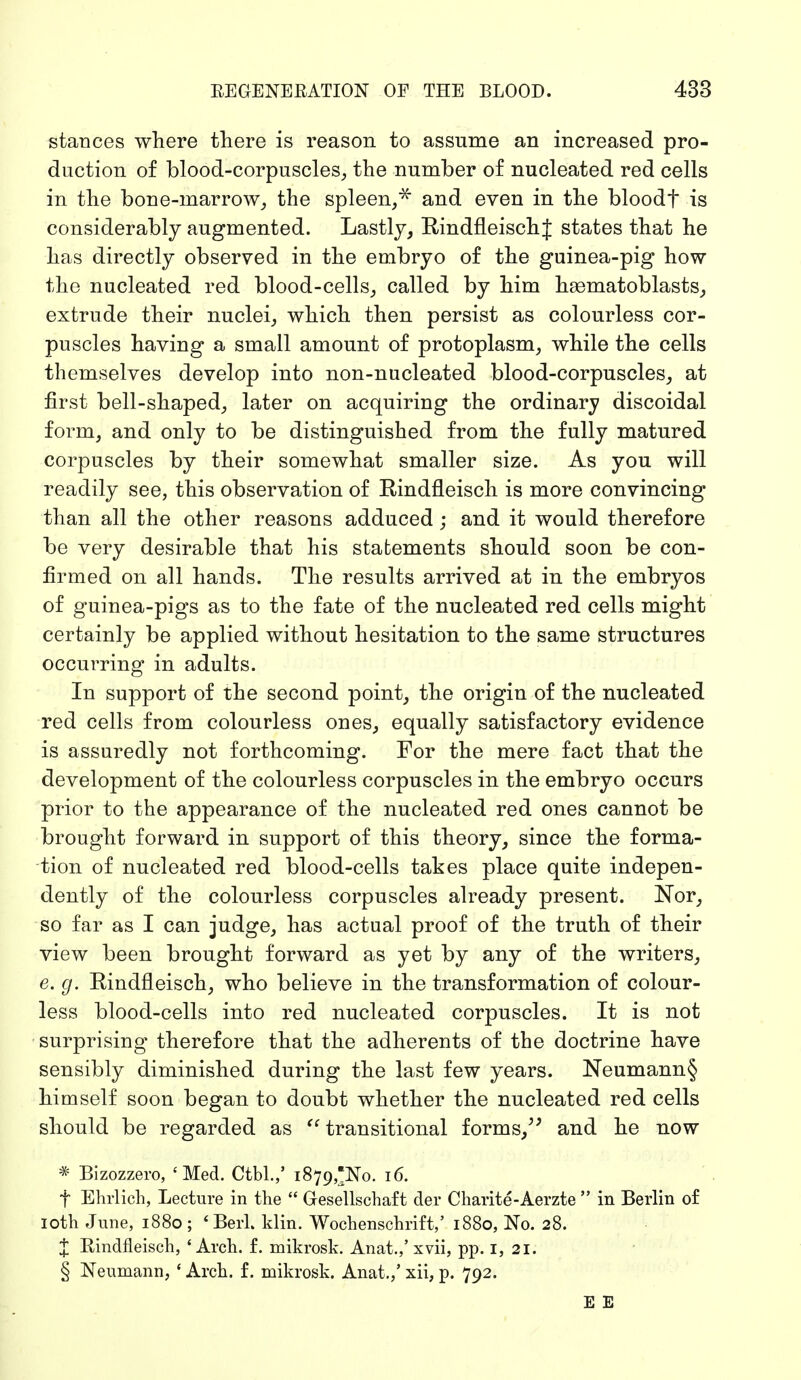 stances where there is reason to assume an increased pro- duction of blood-corpuscles, the number of nucleated red cells in the bone-inarrow, the spleen,* and even in the bloodf is considerably augmented. Lastly, Rindfleisch J states that he has directly observed in the embryo of the guinea-pig how the nucleated red blood-cells, called by him hsematoblasts, extrude their nuclei, which then persist as colourless cor- puscles having a small amount of protoplasm, while the cells themselves develop into non-nucleated blood-corpuscles, at first bell-shaped, later on acquiring the ordinary discoidal form, and only to be distinguished from the fully matured corpuscles by their somewhat smaller size. As you will readily see, this observation of Rindfleisch is more convincing than all the other reasons adduced; and it would therefore be very desirable that his statements should soon be con- firmed on all hands. The results arrived at in the embryos of guinea-pigs as to the fate of the nucleated red cells might certainly be applied without hesitation to the same structures occurring in adults. In support of the second point, the origin of the nucleated red cells from colourless ones, equally satisfactory evidence is assuredly not forthcoming. For the mere fact that the development of the colourless corpuscles in the embryo occurs prior to the appearance of the nucleated red ones cannot be brought forward in support of this theory, since the forma- tion of nucleated red blood-cells takes place quite indepen- dently of the colourless corpuscles already present. Nor, so far as I can judge, has actual proof of the truth of their view been brought forward as yet by any of the writers, e. g. Rindfleisch, who believe in the transformation of colour- less blood-cells into red nucleated corpuscles. It is not surprising therefore that the adherents of the doctrine have sensibly diminished during the last few years. Neumann§ himself soon began to doubt whether the nucleated red cells should be regarded as  transitional forms, and he now * Bizozzero, 'Med. Ctbl.,' 1879,^0. 16. f Ehrlich, Lecture in the  Gesellschaft der Charite-Aerzte  in Berlin of 10th June, 1880 ; 'Berl. klin. Wochenschrift,' 1880, No. 28. J Rindfleisch, 'Arch. f. mikrosk. Anat.,'xvii, pp. 1, 21. § Neumann, ' Arch, f. mikrosk. Anat./ xii, p. 792. E E