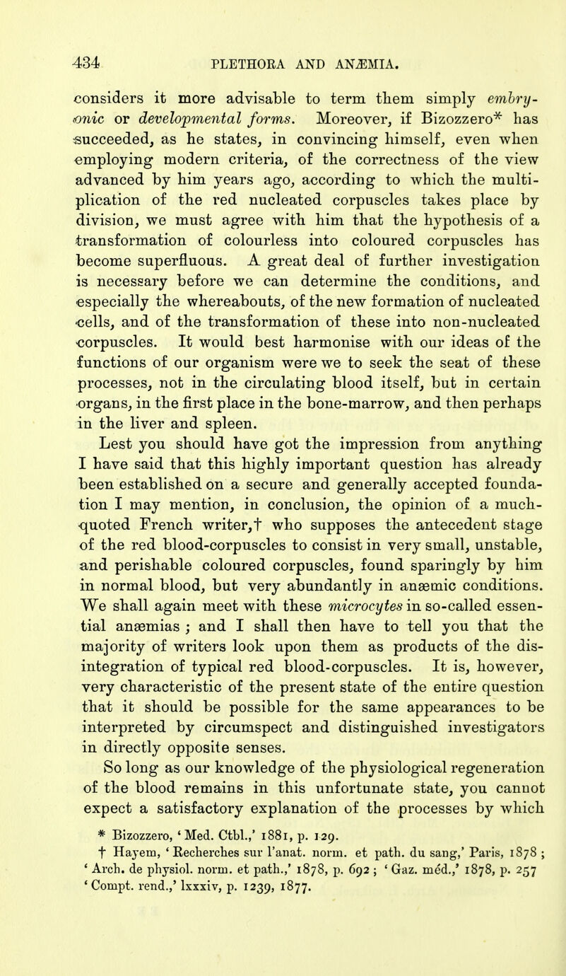 considers it more advisable to term them simply embry- onic or developmental forms. Moreover, if Bizozzero* has succeeded, as he states, in convincing himself, even when employing modern criteria, of the correctness of the view advanced by him years ago, according to which the multi- plication of the red nucleated corpuscles takes place by division, we must agree with him that the hypothesis of a transformation of colourless into coloured corpuscles has become superfluous. A great deal of further investigation is necessary before we can determine the conditions, and especially the whereabouts, of the new formation of nucleated •cells, and of the transformation of these into non-nucleated corpuscles. It would best harmonise with our ideas of the functions of our organism were we to seek the seat of these processes, not in the circulating blood itself, but in certain ■organs, in the first place in the bone-marrow, and then perhaps in the liver and spleen. Lest you should have got the impression from anything I have said that this highly important question has already been established on a secure and generally accepted founda- tion I may mention, in conclusion, the opinion of a much- quoted French writer,t who supposes the antecedent stage of the red blood-corpuscles to consist in very small, unstable, and perishable coloured corpuscles, found sparingly by him in normal blood, but very abundantly in anaemic conditions. We shall again meet with these microcytes in so-called essen- tial anaemias ; and I shall then have to tell you that the majority of writers look upon them as products of the dis- integration of typical red blood-corpuscles. It is, however, very characteristic of the present state of the entire question that it should be possible for the same appearances to be interpreted by circumspect and distinguished investigators in directly opposite senses. So long as our knowledge of the physiological regeneration of the blood remains in this unfortunate state, you cannot expect a satisfactory explanation of the processes by which * Bizozzero, 'Med. Ctbl.,* 1881, p. 129. f Hayem, ' Recherches sur l'anat. norm, et path, du sang,' Paris, 1878 ; 1 Arch, de physiol. norm, et path.,' 1878, p. 692 ; ' Gaz. med./ 1878, p. 257 ' Compt. rend.,' lxxxiv, p. 1239, 1877.