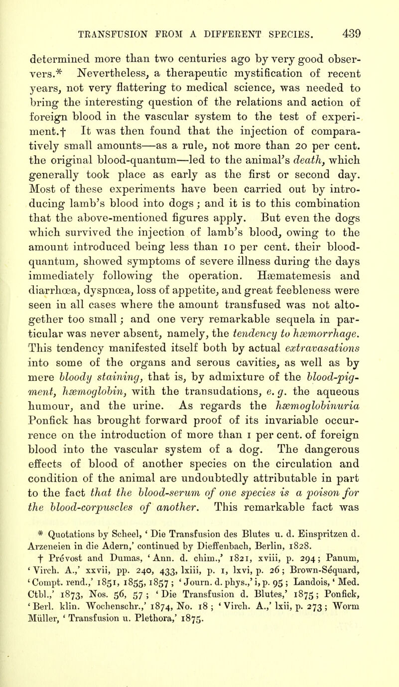 determined more than two centuries ago by very good obser- vers.* Nevertheless, a therapeutic mystification of recent years, not very flattering to medical science, was needed to bring the interesting question of the relations and action of foreign blood in the vascular system to the test of experi- ment, f It was then found that the injection of compara- tively small amounts—as a rule, not more than 20 per cent, the original blood-quantum—led to the animaFs death, which generally took place as early as the first or second day. Most of these experiments have been carried out by intro- ducing lamb's blood into dogs; and it is to this combination that the above-mentioned figures apply. But even the dogs which survived the injection of lamb's blood, owing to the amount introduced being less than 10 per cent, their blood- quantum, showed symptoms of severe illness during the days immediately following the operation. Heematemesis and diarrhoea, dyspnoea, loss of appetite, and great feebleness were seen in all cases where the amount transfused was not alto- gether too small; and one very remarkable sequela in par- ticular was never absent, namely, the tendency to haemorrhage. This tendency manifested itself both by actual extravasations into some of the organs and serous cavities, as well as by mere bloody staining, that is, by admixture of the blood-pig- ment, haemoglobin, with the transudations, e. g. the aqueous humour, and the urine. As regards the hemoglobinuria Ponfick has brought forward proof of its invariable occur- rence on the introduction of more than 1 per cent, of foreign blood into the vascular system of a dog. The dangerous effects of blood of another species on the circulation and condition of the animal are undoubtedly attributable in part to the fact that the blood-serum of one species is a poison for the blood-corpuscles of another. This remarkable fact was * Quotations by Scheel, ' Die Transfusion des Blutes u. d. Einspritzen d. Arzeneien in die Adern,' continued by Diefenbach, Berlin, 1828. f Prevost and Dumas, 4 Ann. d. chiin.,' 1821, xviii, p. 294; Panum, 'Virch. A.,' xxvii, pp. 240, 433, lxiii, p. 1, lxvi, p. 26; Brown-Sequard, ' Compt. rend.,' 1851, 1855, 1857 ; ' Journ. d. phys.,' i,p. 95 ; Landois,1 Med. Ctbl.,' 1873, Nos. 56, 57; 'Die Transfusion d. Blutes,' 1875; Ponfick, 'Berl. klin. Wochenschr.,' 1874, No. 18; 'Virch. A.,'lxii, p. 273; Worm Müller, ' Transfusion u. Plethora,' 1875.