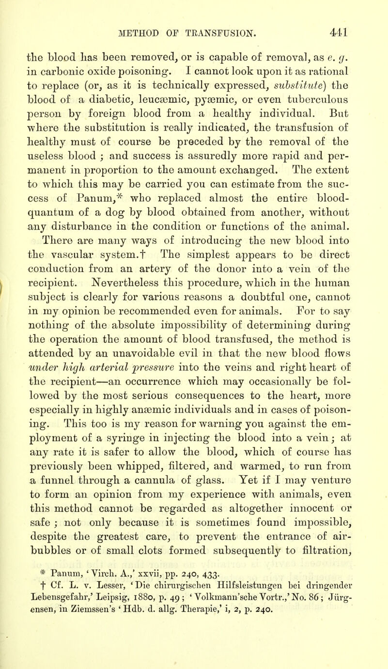 the blood lias been removed, or is capable of removal, as e. g. in carbonic oxide poisoning. I cannot look upon it as rational to replace (or, as it is technically expressed, substitute) the blood of a diabetic, leucasmic, pyemic, or even tuberculous person by foreign blood from a healthy individual. But where the substitution is really indicated, the transfusion of healthy must of course be preceded by the removal of the useless blood ; and success is assuredly more rapid and per- manent in proportion to the amount exchanged. The extent to which this may be carried you can estimate from the suc- cess of Panum/* who replaced almost the entire blood- quantum of a dog by blood obtained from another, without any disturbance in the condition or functions of the animal. There are many ways of introducing the new blood into the vascular system.f The simplest appears to be direct conduction from an artery of the donor into a vein of the recipient. Nevertheless this procedure, which in the human subject is clearly for various reasons a doubtful one, cannot in my opinion be recommended even for animals. For to say nothing of the absolute impossibility of determining during the operation the amount of blood transfused, the method is attended by an unavoidable evil in that the new blood flows under high arterial pressure into the veins and right heart of the recipient—an occurrence which may occasionally be fol- lowed by the most serious consequences to the heart, more especially in highly anaemic individuals and in cases of poison- ing. This too is my reason for warning you against the em- ployment of a syringe in injecting the blood into a vein; at any rate it is safer to allow the blood, which of course has previously been whipped, filtered, and warmed, to run from a funnel through a cannula of glass. Yet if I may venture to form an opinion from my experience with animals, even this method cannot be regarded as altogether innocent or safe ; not only because it is sometimes found impossible, despite the greatest care, to prevent the entrance of air- bubbles or of small clots formed subsequently to filtration, * Panum, ' Vireh. A.,' xxvii, pp. 240, 433. f Cf. L. v. Lesser, ' Die chirurgischen Hilfsleistungen hei dringender Lebensgefahr,'Leipsig, 1880, p. 49; ' Volkmann'sche Vortr.,'No. 86; Jürg- ensen, in Ziemssen's ' Hdb. d. allg. Therapie,' i, 2, p. 240.