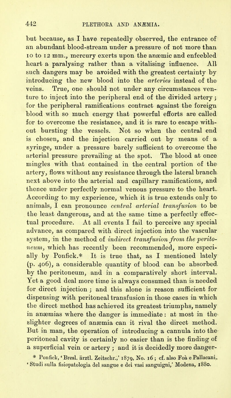 but because, as I have repeatedly observed, the entrance of an abundant blood-stream under a pressure of not more than 10 to 12 mm., mercury exerts upon the anaemic and enfeebled heart a paralysing rather than a vitalising influence. All such dangers may be avoided with the greatest certainty by introducing the new blood into the arteries instead of the veins. True, one should not under any circumstances ven- ture to inject into the peripheral end of the divided artery; for the peripheral ramifications contract against the foreign blood with so much energy that powerful efforts are called for to overcome the resistance, and it is rare to escape with- out bursting the vessels. Not so when the central end is chosen, a.nd the injection carried out by means of a syringe, under a pressure barely sufficient to overcome the arterial pressure prevailing at the spot. The blood at once mingles with that contained in the central portion of the artery, flows without any resistance through the lateral branch next above into the arterial and capillary ramifications, and thence under perfectly normal venous pressure to the heart. According to my experience, which it is true extends only to animals, I can pronounce central arterial transfusion to be the least dangerous, and at the same time a perfectly effec- tual procedure. At all events I fail to perceive any special advance, as compared with direct injection into the vascular system, in the method of indirect transfusion from the perito- neum, which has recently been recommended, more especi- ally by Ponfick.* It is true that, as I mentioned lately (p. 406), a considerable quantity of blood can be absorbed, by the peritoneum, and in a comparatively short interval. Yet a good deal more time is always consumed than is needed for direct injection ; and this alone is reason sufficient for dispensing with peritoneal transfusion in those cases in which the direct method has achieved its greatest triumphs, namely in anaemias where the danger is immediate: at most in the- slighter degrees of anaemia can it rival the direct method. But in man, the operation of introducing a cannula into the peritoneal cavity is certainly no easier than is the finding of a superficial vein or artery ; and it is decidedly more danger- * Ponfick, 'BresL ärztl. Zeitschr.,' 1879, No. 16 ; cf. also Foä ePallacani^, ' Studi sulla fisiopatologia del sangue e dei vasi sanguigni/ Modena, 1880.