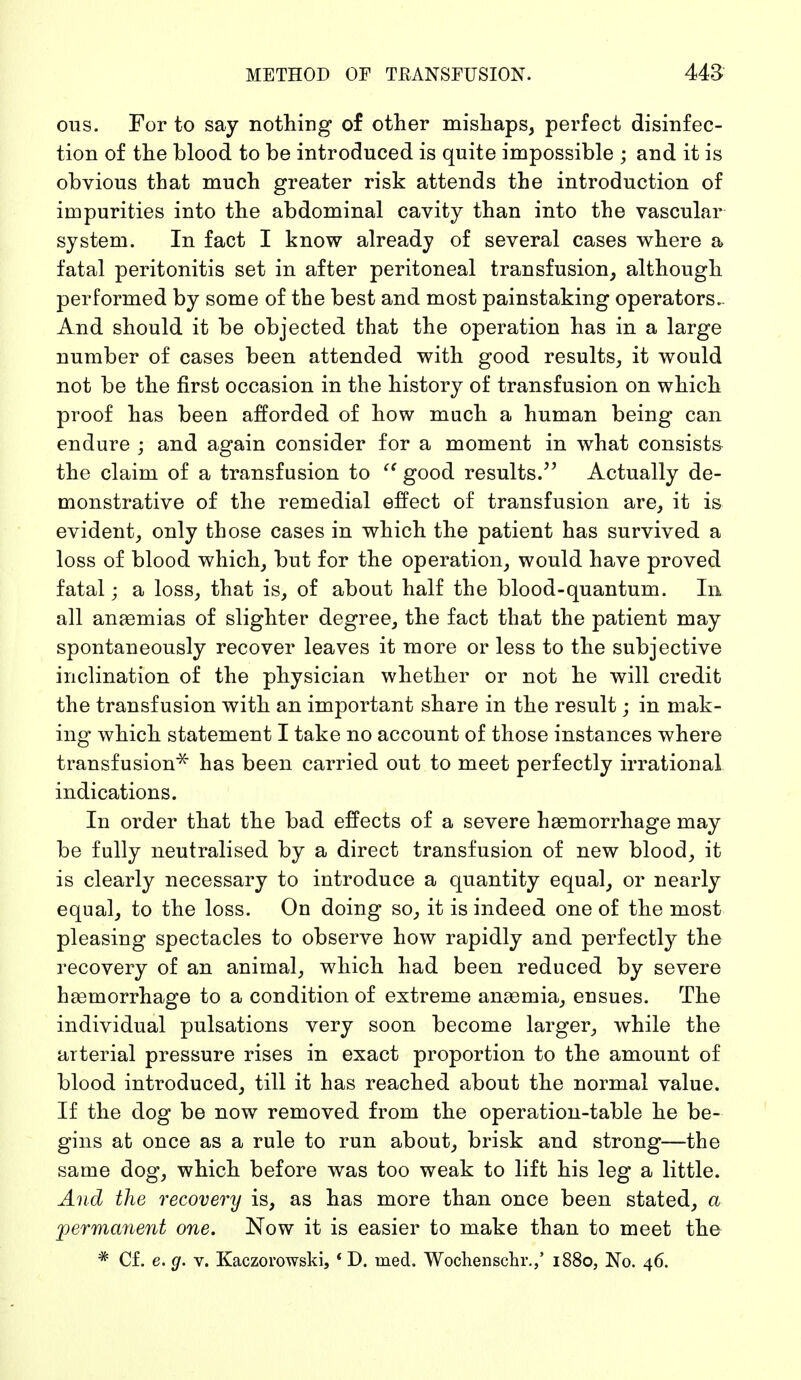 cms. For to say nothing of other mishaps, perfect disinfec- tion of the blood to be introduced is quite impossible ; and it is obvious that much greater risk attends the introduction of impurities into the abdominal cavity than into the vascular system. In fact I know already of several cases where a fatal peritonitis set in after peritoneal transfusion, although performed by some of the best and most painstaking operators.. And should it be objected that the operation has in a large number of cases been attended with good results, it would not be the first occasion in the history of transfusion on which proof has been afforded of how much a human being can endure ; and again consider for a moment in what consists the claim of a transfusion to  good results. Actually de- monstrative of the remedial effect of transfusion are, it is evident, only those cases in which the patient has survived a loss of blood which, but for the operation, would have proved fatal; a loss, that is, of about half the blood-quantum. In all anaemias of slighter degree, the fact that the patient may spontaneously recover leaves it more or less to the subjective inclination of the physician whether or not he will credit the transfusion with an important share in the result; in mak- ing which statement I take no account of those instances where transfusion* has been carried out to meet perfectly irrational indications. In order that the bad effects of a severe haemorrhage may be fully neutralised by a direct transfusion of new blood, it is clearly necessary to introduce a quantity equal, or nearly equal, to the loss. On doing so, it is indeed one of the most pleasing spectacles to observe how rapidly and perfectly the recovery of an animal, which had been reduced by severe haemorrhage to a condition of extreme anaemia, ensues. The individual pulsations very soon become larger, while the arterial pressure rises in exact proportion to the amount of blood introduced, till it has reached about the normal value. If the dog be now removed from the operation-table he be- gins at once as a rule to run about, brisk and strong—the same dog, which before was too weak to lift his leg a little. And the recovery is, as has more than once been stated, a permanent one. Now it is easier to make than to meet the * Cf. e. g. v. Kaczorowski, f D. med. Wochenschr.,' 1880, No. 46.